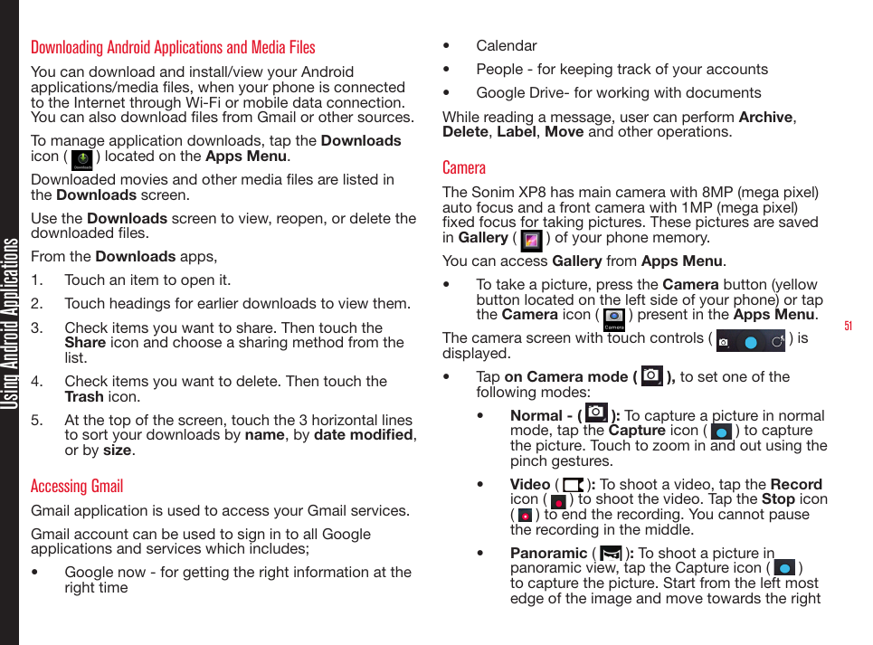 51Using Android ApplicationsDownloading Android Applications and Media FilesYou can download and install/view your Android applications/media les, when your phone is connected to the Internet through Wi-Fi or mobile data connection. You can also download les from Gmail or other sources.To manage application downloads, tap the Downloads icon (   ) located on the Apps Menu.Downloaded movies and other media les are listed in the Downloads screen.Use the Downloads screen to view, reopen, or delete the downloaded les.From the Downloads apps,1.  Touch an item to open it.2.  Touch headings for earlier downloads to view them.3.  Check items you want to share. Then touch the Share icon and choose a sharing method from the list.4.  Check items you want to delete. Then touch the Trash icon.5.  At the top of the screen, touch the 3 horizontal lines to sort your downloads by name, by date modied, or by size.Accessing GmailGmail application is used to access your Gmail services.Gmail account can be used to sign in to all Google applications and services which includes;•  Google now - for getting the right information at the right time•  Calendar •  People - for keeping track of your accounts•  Google Drive- for working with documentsWhile reading a message, user can perform Archive, Delete, Label, Move and other operations.CameraThe Sonim XP8 has main camera with 8MP (mega pixel) auto focus and a front camera with 1MP (mega pixel) xed focus for taking pictures. These pictures are saved in Gallery (   ) of your phone memory. You can access Gallery from Apps Menu. •  To take a picture, press the Camera button (yellow button located on the left side of your phone) or tap the Camera icon (   ) present in the Apps Menu.The camera screen with touch controls (   ) is displayed.•  Tap on Camera mode (   ), to set one of the following modes:•  Normal - (   ): To capture a picture in normal mode, tap the Capture icon (   ) to capture the picture. Touch to zoom in and out using the   pinch gestures.•  Video (   ): To shoot a video, tap the Record icon (   ) to shoot the video. Tap the Stop  icon  (   ) to end the recording. You cannot pause the recording in the middle.•  Panoramic (   ): To shoot a picture in panoramic view, tap the Capture icon (   ) to capture the picture. Start from the left most edge of the image and move towards the right 