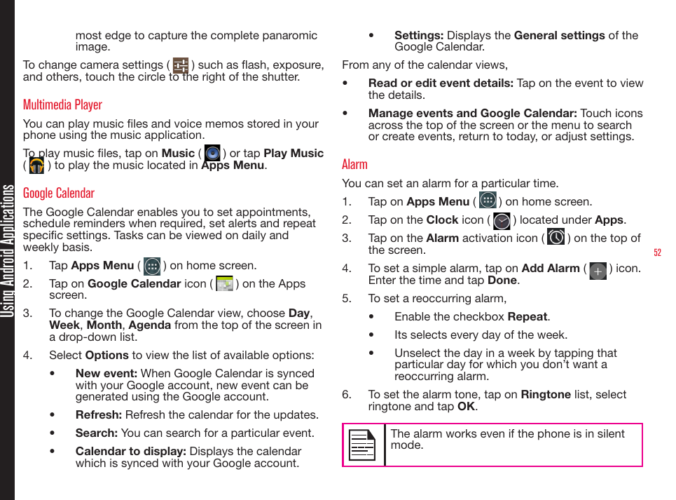 52Using Android Applicationsmost edge to capture the complete panaromic image.To change camera settings (   ) such as ash, exposure, and others, touch the circle to the right of the shutter. Multimedia Player You can play music les and voice memos stored in your phone using the music application.To play music les, tap on Music (   ) or tap Play Music (   ) to play the music located in Apps Menu.Google CalendarThe Google Calendar enables you to set appointments, schedule reminders when required, set alerts and repeat specic settings. Tasks can be viewed on daily and weekly basis.1.  Tap Apps Menu (   ) on home screen.2.  Tap on Google Calendar icon (   ) on the Apps screen.3.  To change the Google Calendar view, choose Day, Week, Month, Agenda from the top of the screen in a drop-down list.4.  Select Options to view the list of available options:•  New event: When Google Calendar is synced with your Google account, new event can be generated using the Google account.•  Refresh: Refresh the calendar for the updates.•  Search: You can search for a particular event.•  Calendar to display: Displays the calendar which is synced with your Google account.•  Settings: Displays the General settings of the Google Calendar.From any of the calendar views, •  Read or edit event details: Tap on the event to view the details.•  Manage events and Google Calendar: Touch icons across the top of the screen or the menu to search or create events, return to today, or adjust settings.AlarmYou can set an alarm for a particular time.1.  Tap on Apps Menu (   ) on home screen.2.  Tap on the Clock icon (   ) located under Apps.3.  Tap on the Alarm activation icon (   ) on the top of the screen.4.  To set a simple alarm, tap on Add Alarm (   ) icon. Enter the time and tap Done.5.  To set a reoccurring alarm,•  Enable the checkbox Repeat.•  Its selects every day of the week.•  Unselect the day in a week by tapping that particular day for which you don’t want a reoccurring alarm.6.  To set the alarm tone, tap on Ringtone list, select ringtone and tap OK.The alarm works even if the phone is in silent mode. 