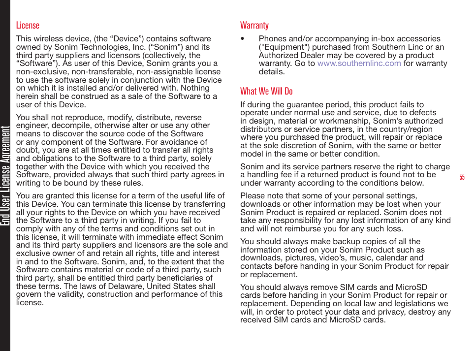 55End User License AgreementLicenseThis wireless device, (the “Device”) contains software owned by Sonim Technologies, Inc. (“Sonim”) and its third party suppliers and licensors (collectively, the “Software”). As user of this Device, Sonim grants you a non-exclusive, non-transferable, non-assignable license to use the software solely in conjunction with the Device on which it is installed and/or delivered with. Nothing herein shall be construed as a sale of the Software to a user of this Device.You shall not reproduce, modify, distribute, reverse engineer, decompile, otherwise alter or use any other means to discover the source code of the Software or any component of the Software. For avoidance of doubt, you are at all times entitled to transfer all rights and obligations to the Software to a third party, solely together with the Device with which you received the Software, provided always that such third party agrees in writing to be bound by these rules.You are granted this license for a term of the useful life of this Device. You can terminate this license by transferring all your rights to the Device on which you have received the Software to a third party in writing. If you fail to comply with any of the terms and conditions set out in this license, it will terminate with immediate effect Sonim and its third party suppliers and licensors are the sole and exclusive owner of and retain all rights, title and interest in and to the Software. Sonim, and, to the extent that the Software contains material or code of a third party, such third party, shall be entitled third party beneciaries of these terms. The laws of Delaware, United States shall govern the validity, construction and performance of this license.Warranty•  Phones and/or accompanying in-box accessories (&quot;Equipment&quot;) purchased from Southern Linc or an Authorized Dealer may be covered by a product warranty. Go to www.southernlinc.com for warranty details.What We Will DoIf during the guarantee period, this product fails to operate under normal use and service, due to defects in design, material or workmanship, Sonim’s authorized distributors or service partners, in the country/region where you purchased the product, will repair or replace at the sole discretion of Sonim, with the same or better model in the same or better condition.Sonim and its service partners reserve the right to charge a handling fee if a returned product is found not to be under warranty according to the conditions below.Please note that some of your personal settings, downloads or other information may be lost when your Sonim Product is repaired or replaced. Sonim does not take any responsibility for any lost information of any kind and will not reimburse you for any such loss.You should always make backup copies of all the information stored on your Sonim Product such as downloads, pictures, video’s, music, calendar and contacts before handing in your Sonim Product for repair or replacement.You should always remove SIM cards and MicroSD cards before handing in your Sonim Product for repair or replacement. Depending on local law and legislations we will, in order to protect your data and privacy, destroy any received SIM cards and MicroSD cards.