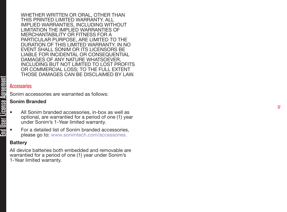 57End User License AgreementWHETHER WRITTEN OR ORAL, OTHER THAN THIS PRINTED LIMITED WARRANTY. ALL IMPLIED WARRANTIES, INCLUDING WITHOUT LIMITATION THE IMPLIED WARRANTIES OF MERCHANTABILITY OR FITNESS FOR A PARTICULAR PURPOSE, ARE LIMITED TO THE DURATION OF THIS LIMITED WARRANTY. IN NO EVENT SHALL SONIM OR ITS LICENSORS BE LIABLE FOR INCIDENTAL OR CONSEQUENTIAL DAMAGES OF ANY NATURE WHATSOEVER, INCLUDING BUT NOT LIMITED TO LOST PROFITS OR COMMERCIAL LOSS; TO THE FULL EXTENT THOSE DAMAGES CAN BE DISCLAIMED BY LAW.AccessoriesSonim accessories are warranted as follows:Sonim Branded•   All Sonim branded accessories, in-box as well as optional, are warrantied for a period of one (1) year under Sonim’s 1-Year limited warranty.•   For a detailed list of Sonim branded accessories, please go to: www.sonimtech.com/accessories.BatteryAll device batteries both embedded and removable are warrantied for a period of one (1) year under Sonim’s 1-Year limited warranty.