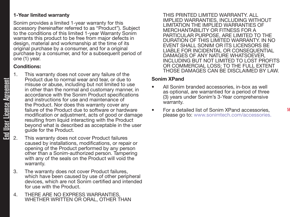 581-Year limited warrantySonim provides a limited 1-year warranty for this accessory (hereinafter referred to as “Product”). Subject to the conditions of this limited 1-year Warranty Sonim warrants this product to be free from major defects in design, material and workmanship at the time of its original purchase by a consumer, and for a original purchase by a consumer, and for a subsequent period of one (1) year.Conditions:1.  This warranty does not cover any failure of the Product due to normal wear and tear, or due to misuse or abuse, including but not limited to use in other than the normal and customary manner, in accordance with the Sonim Product specifications and instructions for use and maintenance of the Product. Nor does this warranty cover any failure of the Product due to software or hardware modification or adjustment, acts of good or damage resulting from liquid interacting with the Product beyond what is described as acceptable in the user guide for the Product. 2.  This warranty does not cover Product failures caused by installations, modifications, or repair or opening of the Product performed by any person other than a Sonim-authorized person. Tampering with any of the seals on the Product will void the warranty. 3.  The warranty does not cover Product failures, which have been caused by use of other peripheral devices, which are not Sonim certified and intended for use with the Product.4.  THERE ARE NO EXPRESS WARRANTIES, WHETHER WRITTEN OR ORAL, OTHER THAN THIS PRINTED LIMITED WARRANTY. ALL IMPLIED WARRANTIES, INCLUDING WITHOUT LIMITATION THE IMPLIED WARRANTIES OF MERCHANTABILITY OR FITNESS FOR A PARTICULAR PURPOSE, ARE LIMITED TO THE DURATION OF THIS LIMITED WARRANTY. IN NO EVENT SHALL SONIM OR ITS LICENSORS BE LIABLE FOR INCIDENTAL OR CONSEQUENTIAL DAMAGES OF ANY NATURE WHATSOEVER, INCLUDING BUT NOT LIMITED TO LOST PROFITS OR COMMERCIAL LOSS; TO THE FULL EXTENT THOSE DAMAGES CAN BE DISCLAIMED BY LAW.Sonim XPand•  All Sonim branded accessories, in-box as well as optional, are warrantied for a period of three (3) years under Sonim’s 3-Year comprehensive warranty.•  For a detailed list of Sonim XPand accessories, please go to: www.sonimtech.com/accessories.End User License Agreement