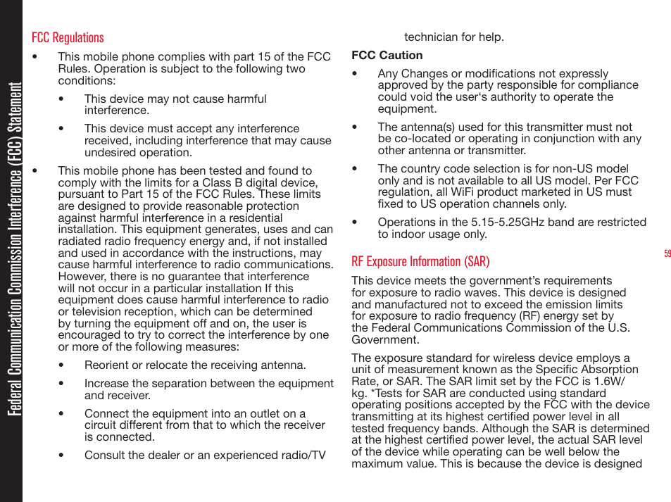 59FCC Regulations•  This mobile phone complies with part 15 of the FCC Rules. Operation is subject to the following two conditions: •  This device may not cause harmful interference.•  This device must accept any interference received, including interference that may cause undesired operation.•  This mobile phone has been tested and found to comply with the limits for a Class B digital device, pursuant to Part 15 of the FCC Rules. These limits are designed to provide reasonable protection against harmful interference in a residential installation. This equipment generates, uses and can radiated radio frequency energy and, if not installed and used in accordance with the instructions, may cause harmful interference to radio communications. However, there is no guarantee that interference will not occur in a particular installation If this equipment does cause harmful interference to radio or television reception, which can be determined by turning the equipment off and on, the user is encouraged to try to correct the interference by one or more of the following measures:•  Reorient or relocate the receiving antenna.•  Increase the separation between the equipment and receiver.•  Connect the equipment into an outlet on a circuit different from that to which the receiver is connected.•  Consult the dealer or an experienced radio/TV technician for help.FCC Caution•  Any Changes or modications not expressly approved by the party responsible for compliance could void the user‘s authority to operate the equipment.•  The antenna(s) used for this transmitter must not be co-located or operating in conjunction with any other antenna or transmitter.•  The country code selection is for non-US model only and is not available to all US model. Per FCC regulation, all WiFi product marketed in US must xed to US operation channels only. •  Operations in the 5.15-5.25GHz band are restricted to indoor usage only.RF Exposure Information (SAR)This device meets the government’s requirements for exposure to radio waves. This device is designed and manufactured not to exceed the emission limits for exposure to radio frequency (RF) energy set by the Federal Communications Commission of the U.S. Government.  The exposure standard for wireless device employs a unit of measurement known as the Specic Absorption Rate, or SAR. The SAR limit set by the FCC is 1.6W/kg. *Tests for SAR are conducted using standard operating positions accepted by the FCC with the device transmitting at its highest certied power level in all tested frequency bands. Although the SAR is determined at the highest certied power level, the actual SAR level of the device while operating can be well below the maximum value. This is because the device is designed Federal Communication Commission Interference (FCC) Statement