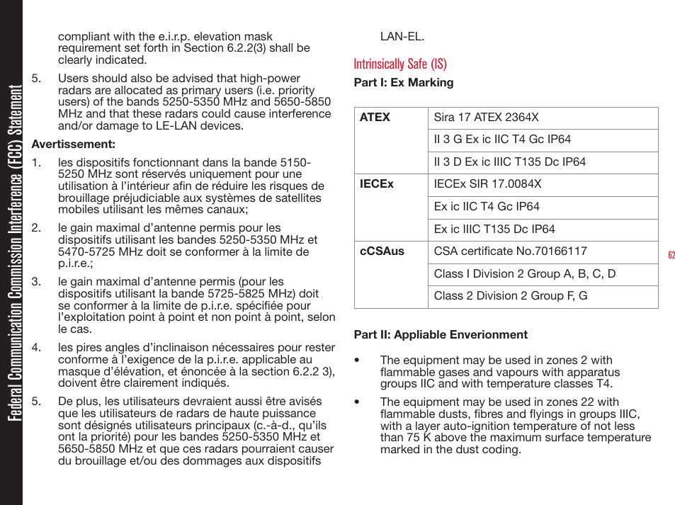 62compliant with the e.i.r.p. elevation mask requirement set forth in Section 6.2.2(3) shall be clearly indicated.5.  Users should also be advised that high-power radars are allocated as primary users (i.e. priority users) of the bands 5250-5350 MHz and 5650-5850 MHz and that these radars could cause interference and/or damage to LE-LAN devices. Avertissement: 1.  les dispositifs fonctionnant dans la bande 5150-5250 MHz sont réservés uniquement pour une utilisation à l’intérieur an de réduire les risques de brouillage préjudiciable aux systèmes de satellites mobiles utilisant les mêmes canaux;2.  le gain maximal d’antenne permis pour les dispositifs utilisant les bandes 5250-5350 MHz et 5470-5725 MHz doit se conformer à la limite de p.i.r.e.; 3.  le gain maximal d’antenne permis (pour les dispositifs utilisant la bande 5725-5825 MHz) doit se conformer à la limite de p.i.r.e. spéciée pour l’exploitation point à point et non point à point, selon le cas. 4.  les pires angles d’inclinaison nécessaires pour rester conforme à l’exigence de la p.i.r.e. applicable au masque d’élévation, et énoncée à la section 6.2.2 3), doivent être clairement indiqués.  5.  De plus, les utilisateurs devraient aussi être avisés que les utilisateurs de radars de haute puissance sont désignés utilisateurs principaux (c.-à-d., qu’ils ont la priorité) pour les bandes 5250-5350 MHz et 5650-5850 MHz et que ces radars pourraient causer du brouillage et/ou des dommages aux dispositifs LAN-EL. Intrinsically Safe (IS)Part I: Ex MarkingATEX  Sira 17 ATEX 2364XII 3 G Ex ic IIC T4 Gc IP64II 3 D Ex ic IIIC T135 Dc IP64IECEx IECEx SIR 17.0084XEx ic IIC T4 Gc IP64Ex ic IIIC T135 Dc IP64cCSAus CSA certicate No.70166117Class I Division 2 Group A, B, C, DClass 2 Division 2 Group F, GPart II: Appliable Enverionment•  The equipment may be used in zones 2 with ammable gases and vapours with apparatus groups IIC and with temperature classes T4.•  The equipment may be used in zones 22 with ammable dusts, bres and yings in groups IIIC, with a layer auto-ignition temperature of not less than 75 K above the maximum surface temperature marked in the dust coding.Federal Communication Commission Interference (FCC) Statement