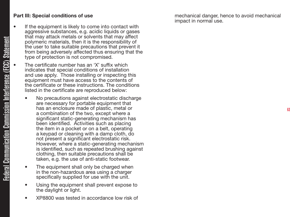 63Part III: Special conditions of use•  If the equipment is likely to come into contact with aggressive substances, e.g. acidic liquids or gases that may attack metals or solvents that may affect polymeric materials, then it is the responsibility of the user to take suitable precautions that prevent it from being adversely affected thus ensuring that the type of protection is not compromised.•  The certicate number has an ‘X’ sufx which indicates that special conditions of installation and use apply.  Those installing or inspecting this equipment must have access to the contents of the certicate or these instructions. The conditions listed in the certicate are reproduced below:•  No precautions against electrostatic discharge are necessary for portable equipment that has an enclosure made of plastic, metal or a combination of the two, except where a signicant static-generating mechanism has been identied.  Activities such as placing the item in a pocket or on a belt, operating a keypad or cleaning with a damp cloth, do not present a signicant electrostatic risk.  However, where a static-generating mechanism is identied, such as repeated brushing against clothing, then suitable precautions shall be taken, e.g. the use of anti-static footwear.•  The equipment shall only be charged when in the non-hazardous area using a charger specically supplied for use with the unit.•  Using the equipment shall prevent expose to the daylight or light.•  XP8800 was tested in accordance low risk of mechanical danger, hence to avoid mechanical impact in normal use.Federal Communication Commission Interference (FCC) Statement