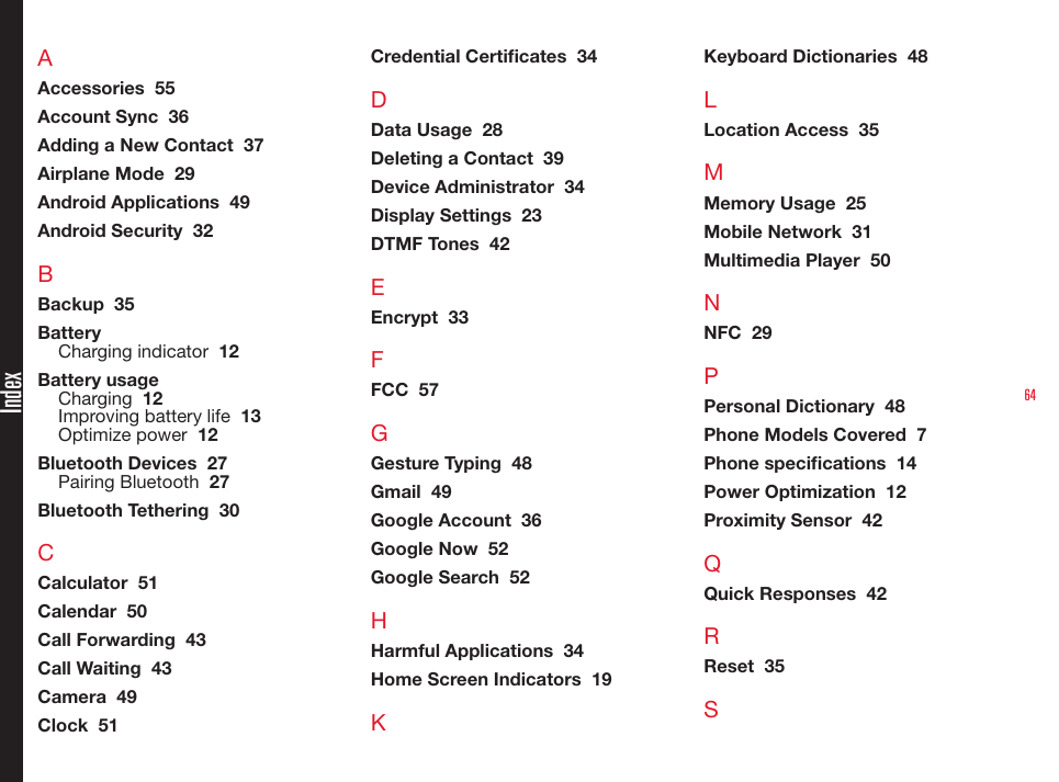 64IndexAAccessories  55Account Sync  36Adding a New Contact  37Airplane Mode  29Android Applications  49Android Security  32BBackup  35BatteryCharging indicator  12Battery usageCharging  12Improving battery life  13Optimize power  12Bluetooth Devices  27Pairing Bluetooth  27Bluetooth Tethering  30CCalculator  51Calendar  50Call Forwarding  43Call Waiting  43Camera  49Clock  51Credential Certicates  34DData Usage  28Deleting a Contact  39Device Administrator  34Display Settings  23DTMF Tones  42EEncrypt  33FFCC  57GGesture Typing  48Gmail  49Google Account  36Google Now  52Google Search  52HHarmful Applications  34Home Screen Indicators  19KKeyboard Dictionaries  48LLocation Access  35MMemory Usage  25Mobile Network  31Multimedia Player  50NNFC  29PPersonal Dictionary  48Phone Models Covered  7Phone specications  14Power Optimization  12Proximity Sensor  42QQuick Responses  42RReset  35S