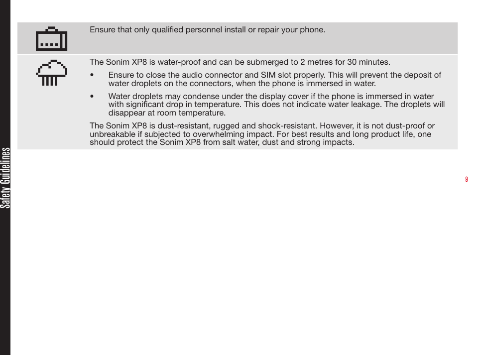 9Ensure that only qualied personnel install or repair your phone.The Sonim XP8 is water-proof and can be submerged to 2 metres for 30 minutes.•  Ensure to close the audio connector and SIM slot properly. This will prevent the deposit of water droplets on the connectors, when the phone is immersed in water.•  Water droplets may condense under the display cover if the phone is immersed in water with signicant drop in temperature. This does not indicate water leakage. The droplets will disappear at room temperature.The Sonim XP8 is dust-resistant, rugged and shock-resistant. However, it is not dust-proof or unbreakable if subjected to overwhelming impact. For best results and long product life, one should protect the Sonim XP8 from salt water, dust and strong impacts.Safety Guidelines