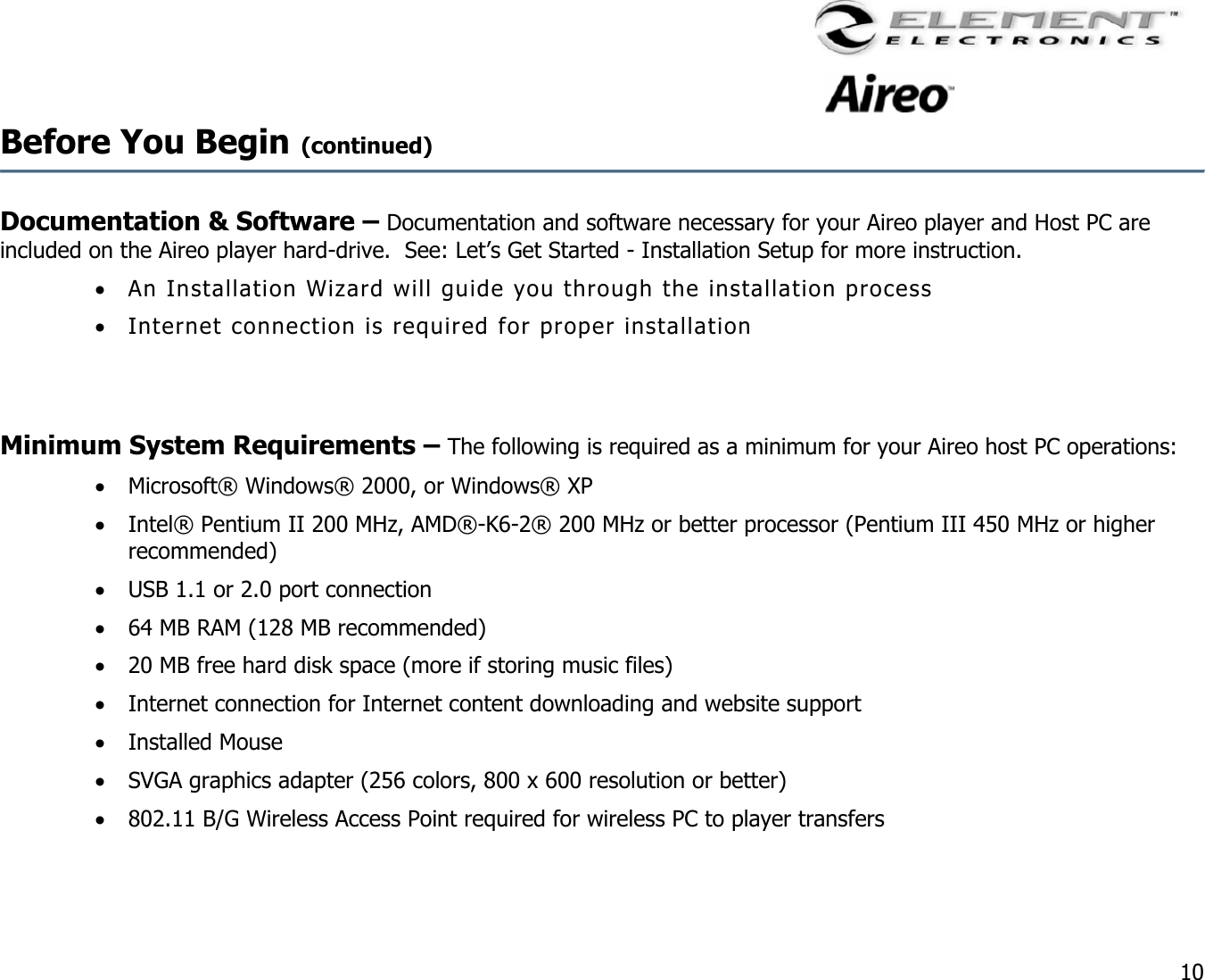                                                                                    10 Before You Begin (continued)    Documentation &amp; Software – Documentation and software necessary for your Aireo player and Host PC are included on the Aireo player hard-drive.  See: Let’s Get Started - Installation Setup for more instruction.   •  An Installation Wizard will guide you through the installation process  •  Internet connection is required for proper installation   Minimum System Requirements – The following is required as a minimum for your Aireo host PC operations: •  Microsoft® Windows® 2000, or Windows® XP •  Intel® Pentium II 200 MHz, AMD®-K6-2® 200 MHz or better processor (Pentium III 450 MHz or higher recommended) •  USB 1.1 or 2.0 port connection •  64 MB RAM (128 MB recommended) •  20 MB free hard disk space (more if storing music files) •  Internet connection for Internet content downloading and website support •  Installed Mouse •  SVGA graphics adapter (256 colors, 800 x 600 resolution or better) •  802.11 B/G Wireless Access Point required for wireless PC to player transfers  