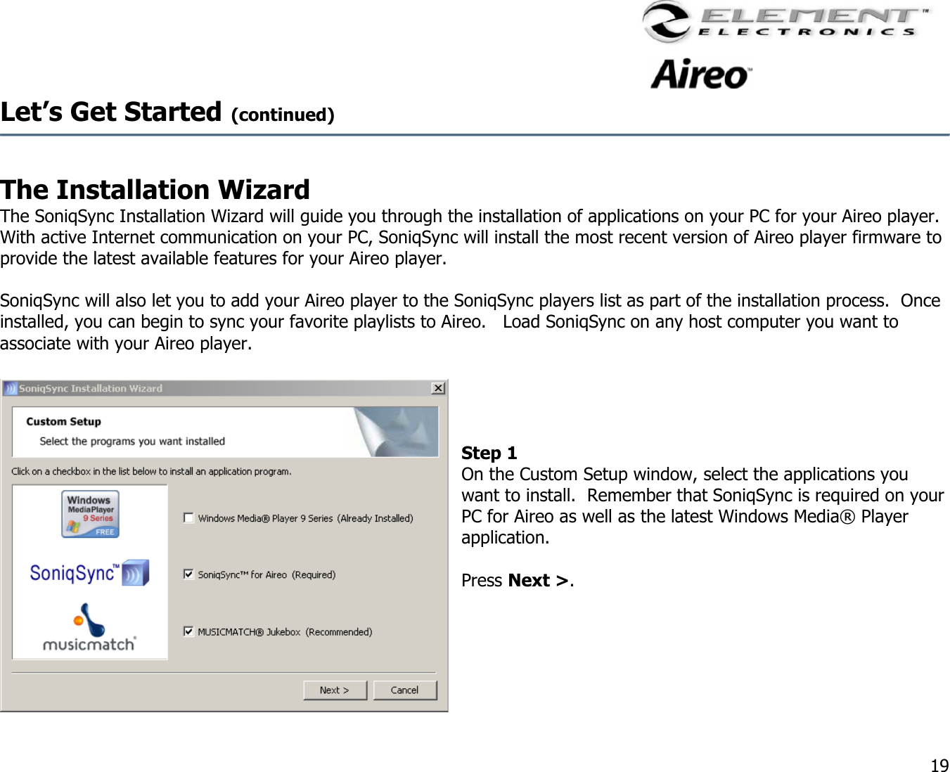                                                                                    19 Let’s Get Started (continued)   The Installation Wizard  The SoniqSync Installation Wizard will guide you through the installation of applications on your PC for your Aireo player.  With active Internet communication on your PC, SoniqSync will install the most recent version of Aireo player firmware to provide the latest available features for your Aireo player.    SoniqSync will also let you to add your Aireo player to the SoniqSync players list as part of the installation process.  Once installed, you can begin to sync your favorite playlists to Aireo.   Load SoniqSync on any host computer you want to associate with your Aireo player.        Step 1  On the Custom Setup window, select the applications you want to install.  Remember that SoniqSync is required on your PC for Aireo as well as the latest Windows Media® Player application.  Press Next &gt;.     