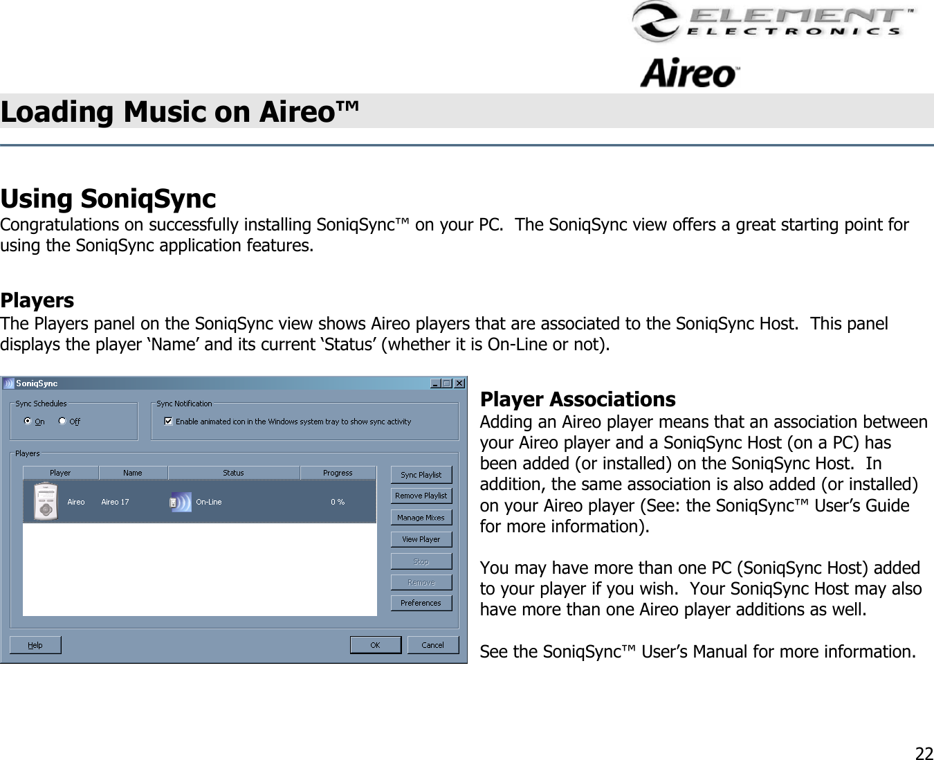                                                                                    22 Loading Music on Aireo™   Using SoniqSync  Congratulations on successfully installing SoniqSync™ on your PC.  The SoniqSync view offers a great starting point for using the SoniqSync application features.    Players The Players panel on the SoniqSync view shows Aireo players that are associated to the SoniqSync Host.  This panel displays the player ‘Name’ and its current ‘Status’ (whether it is On-Line or not).  Player Associations Adding an Aireo player means that an association between your Aireo player and a SoniqSync Host (on a PC) has been added (or installed) on the SoniqSync Host.  In addition, the same association is also added (or installed) on your Aireo player (See: the SoniqSync™ User’s Guide for more information).  You may have more than one PC (SoniqSync Host) added to your player if you wish.  Your SoniqSync Host may also have more than one Aireo player additions as well.    See the SoniqSync™ User’s Manual for more information.  