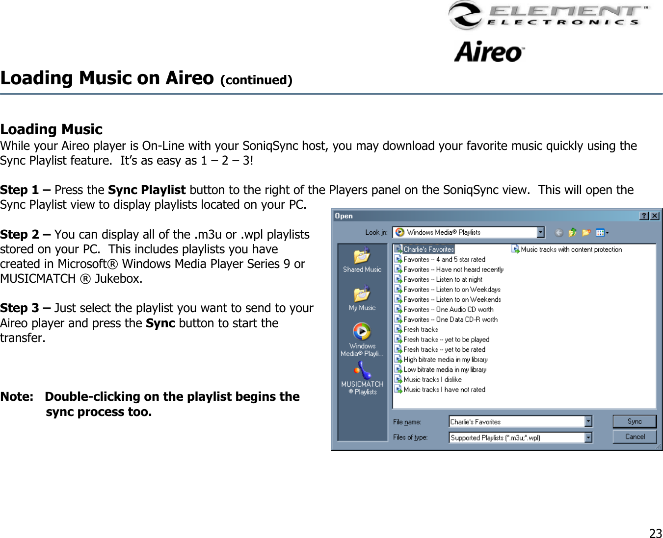                                                                                    23 Loading Music on Aireo (continued)   Loading Music While your Aireo player is On-Line with your SoniqSync host, you may download your favorite music quickly using the Sync Playlist feature.  It’s as easy as 1 – 2 – 3!  Step 1 – Press the Sync Playlist button to the right of the Players panel on the SoniqSync view.  This will open the Sync Playlist view to display playlists located on your PC.  Step 2 – You can display all of the .m3u or .wpl playlists stored on your PC.  This includes playlists you have created in Microsoft® Windows Media Player Series 9 or MUSICMATCH ® Jukebox.  Step 3 – Just select the playlist you want to send to your Aireo player and press the Sync button to start the transfer.    Note:   Double-clicking on the playlist begins the sync process too.     