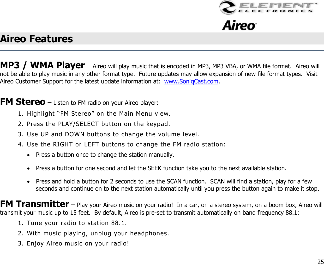                                                                                    25 Aireo Features    MP3 / WMA Player – Aireo will play music that is encoded in MP3, MP3 VBA, or WMA file format.  Aireo will not be able to play music in any other format type.  Future updates may allow expansion of new file format types.  Visit Aireo Customer Support for the latest update information at:  www.SoniqCast.com.  FM Stereo – Listen to FM radio on your Aireo player: 1. Highlight “FM Stereo” on the Main Menu view. 2. Press the PLAY/SELECT button on the keypad. 3. Use UP and DOWN buttons to change the volume level. 4. Use the RIGHT or LEFT buttons to change the FM radio station: •  Press a button once to change the station manually. •  Press a button for one second and let the SEEK function take you to the next available station. •  Press and hold a button for 2 seconds to use the SCAN function.  SCAN will find a station, play for a few seconds and continue on to the next station automatically until you press the button again to make it stop.  FM Transmitter – Play your Aireo music on your radio!  In a car, on a stereo system, on a boom box, Aireo will transmit your music up to 15 feet.  By default, Aireo is pre-set to transmit automatically on band frequency 88.1: 1. Tune your radio to station 88.1.   2. With music playing, unplug your headphones. 3. Enjoy Aireo music on your radio! 