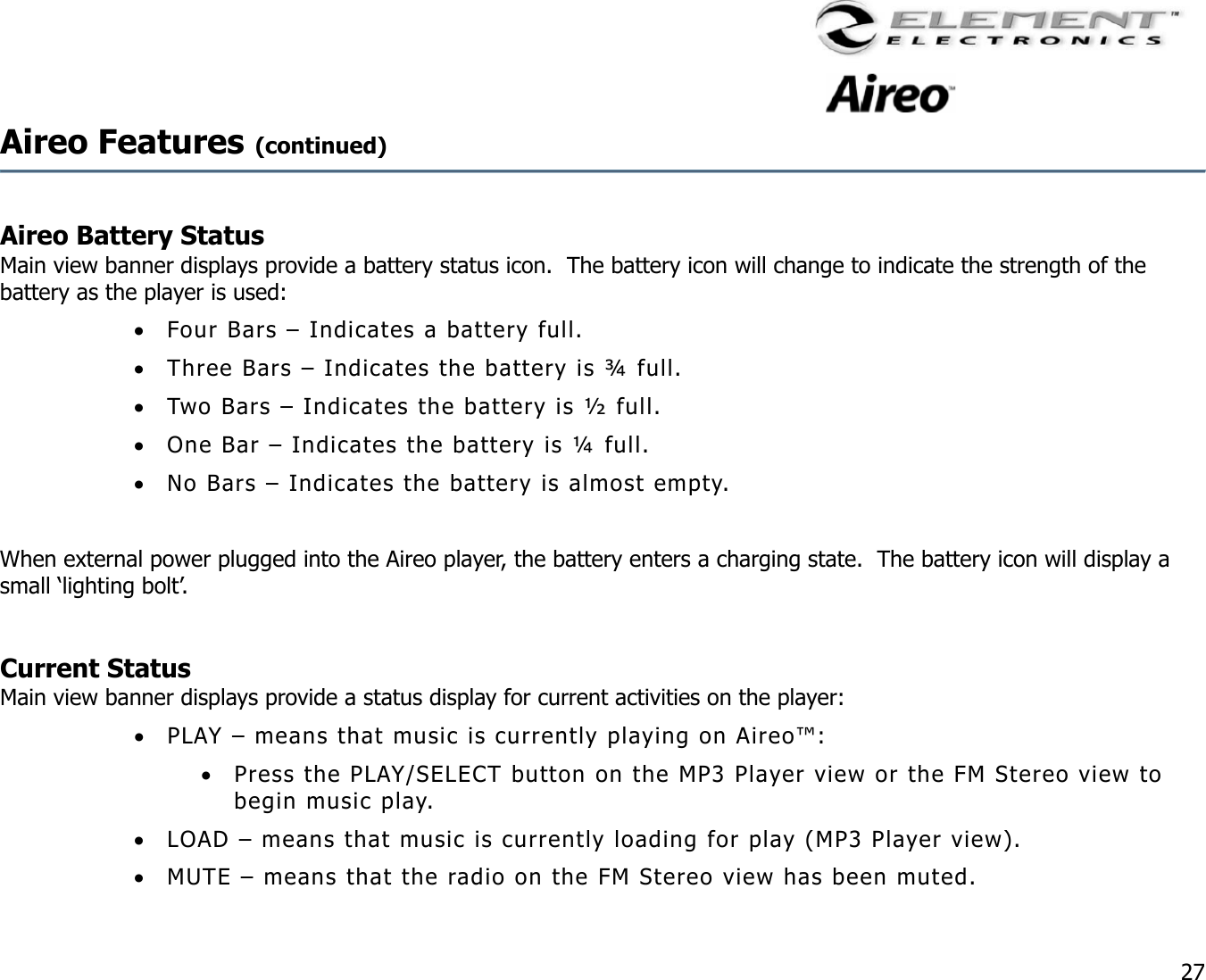                                                                                    27 Aireo Features (continued)    Aireo Battery Status   Main view banner displays provide a battery status icon.  The battery icon will change to indicate the strength of the battery as the player is used: •  Four Bars – Indicates a battery full. •  Three Bars – Indicates the battery is ¾ full. •  Two Bars – Indicates the battery is ½ full. •  One Bar – Indicates the battery is ¼ full. •  No Bars – Indicates the battery is almost empty.  When external power plugged into the Aireo player, the battery enters a charging state.  The battery icon will display a small ‘lighting bolt’.    Current Status Main view banner displays provide a status display for current activities on the player:  •  PLAY – means that music is currently playing on Aireo™: •  Press the PLAY/SELECT button on the MP3 Player view or the FM Stereo view to begin music play. •  LOAD – means that music is currently loading for play (MP3 Player view). •  MUTE – means that the radio on the FM Stereo view has been muted. 