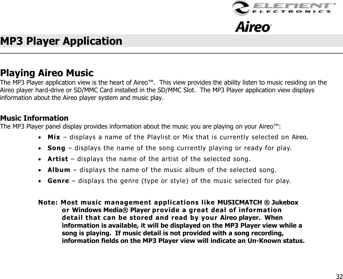                                                                                    32 MP3 Player Application     Playing Aireo Music The MP3 Player application view is the heart of Aireo™.  This view provides the ability listen to music residing on the Aireo player hard-drive or SD/MMC Card installed in the SD/MMC Slot.  The MP3 Player application view displays information about the Aireo player system and music play.  Music Information The MP3 Player panel display provides information about the music you are playing on your Aireo™: •  Mix – displays a name of the Playlist or Mix that is currently selected on Aireo. •  Song – displays the name of the song currently playing or ready for play. •  Artist – displays the name of the artist of the selected song. •  Album – displays the name of the music album of the selected song. •  Genre – displays the genre (type or style) of the music selected for play.  Note: Most music management applications like MUSICMATCH ® Jukebox or Windows Media® Player provide a great deal of information detail that can be stored and read by your Aireo player.  When information is available, it will be displayed on the MP3 Player view while a song is playing.  If music detail is not provided with a song recording, information fields on the MP3 Player view will indicate an Un-Known status.  