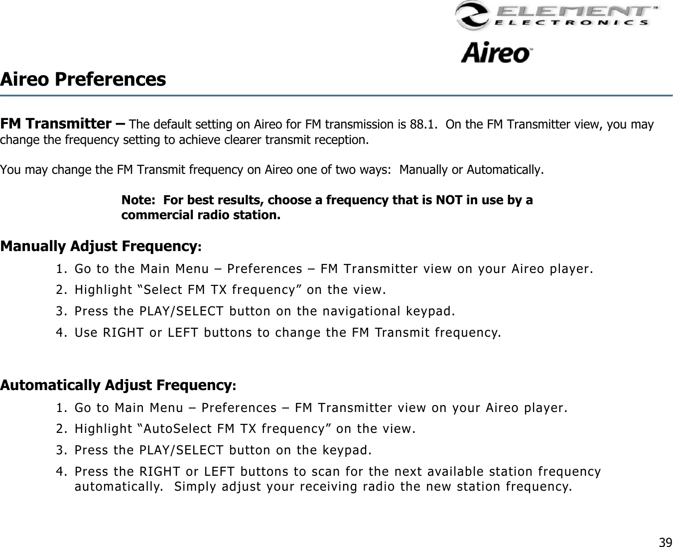                                                                                    39 Aireo Preferences    FM Transmitter – The default setting on Aireo for FM transmission is 88.1.  On the FM Transmitter view, you may change the frequency setting to achieve clearer transmit reception.     You may change the FM Transmit frequency on Aireo one of two ways:  Manually or Automatically.   Note:  For best results, choose a frequency that is NOT in use by a commercial radio station.   Manually Adjust Frequency: 1. Go to the Main Menu – Preferences – FM Transmitter view on your Aireo player. 2. Highlight “Select FM TX frequency” on the view. 3. Press the PLAY/SELECT button on the navigational keypad. 4. Use RIGHT or LEFT buttons to change the FM Transmit frequency.    Automatically Adjust Frequency: 1. Go to Main Menu – Preferences – FM Transmitter view on your Aireo player. 2. Highlight “AutoSelect FM TX frequency” on the view. 3. Press the PLAY/SELECT button on the keypad. 4. Press the RIGHT or LEFT buttons to scan for the next available station frequency automatically.  Simply adjust your receiving radio the new station frequency. 