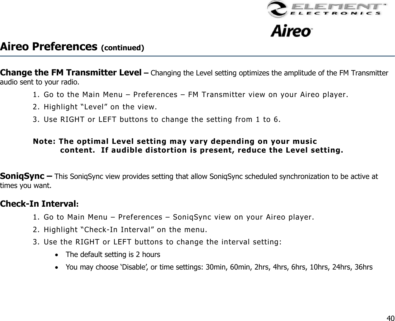                                                                                    40 Aireo Preferences (continued)     Change the FM Transmitter Level – Changing the Level setting optimizes the amplitude of the FM Transmitter audio sent to your radio.   1. Go to the Main Menu – Preferences – FM Transmitter view on your Aireo player. 2. Highlight “Level” on the view. 3. Use RIGHT or LEFT buttons to change the setting from 1 to 6.  Note: The optimal Level setting may vary depending on your music content.  If audible distortion is present, reduce the Level setting.  SoniqSync – This SoniqSync view provides setting that allow SoniqSync scheduled synchronization to be active at times you want.  Check-In Interval:  1. Go to Main Menu – Preferences – SoniqSync view on your Aireo player. 2. Highlight “Check-In Interval” on the menu. 3. Use the RIGHT or LEFT buttons to change the interval setting: •  The default setting is 2 hours •  You may choose ‘Disable’, or time settings: 30min, 60min, 2hrs, 4hrs, 6hrs, 10hrs, 24hrs, 36hrs   