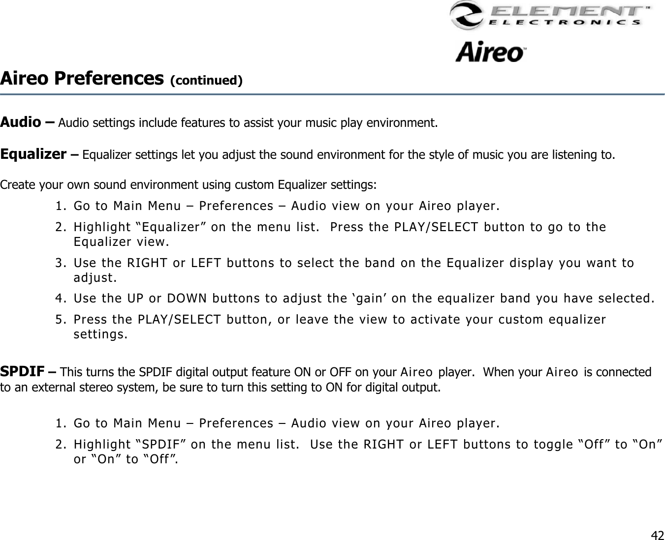                                                                                    42 Aireo Preferences (continued)     Audio – Audio settings include features to assist your music play environment.      Equalizer – Equalizer settings let you adjust the sound environment for the style of music you are listening to.     Create your own sound environment using custom Equalizer settings: 1. Go to Main Menu – Preferences – Audio view on your Aireo player. 2. Highlight “Equalizer” on the menu list.  Press the PLAY/SELECT button to go to the Equalizer view.  3. Use the RIGHT or LEFT buttons to select the band on the Equalizer display you want to adjust.   4. Use the UP or DOWN buttons to adjust the ‘gain’ on the equalizer band you have selected.  5. Press the PLAY/SELECT button, or leave the view to activate your custom equalizer settings.  SPDIF – This turns the SPDIF digital output feature ON or OFF on your Aireo player.  When your Aireo is connected to an external stereo system, be sure to turn this setting to ON for digital output.   1. Go to Main Menu – Preferences – Audio view on your Aireo player. 2. Highlight “SPDIF” on the menu list.  Use the RIGHT or LEFT buttons to toggle “Off” to “On” or “On” to “Off”.   