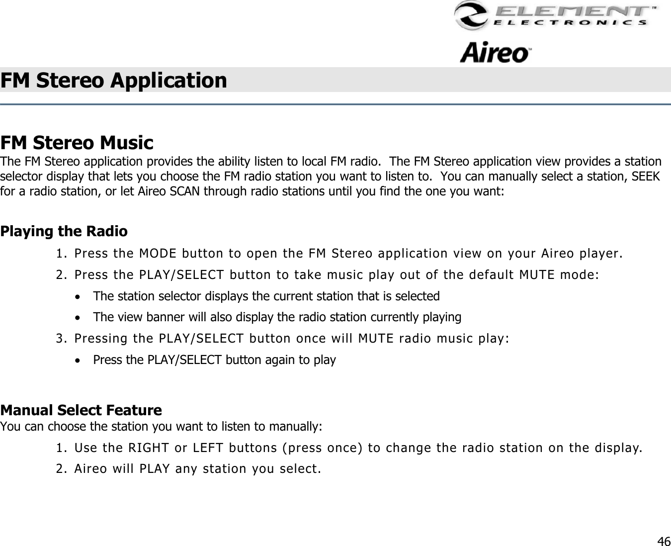                                                                                    46 FM Stereo Application     FM Stereo Music The FM Stereo application provides the ability listen to local FM radio.  The FM Stereo application view provides a station selector display that lets you choose the FM radio station you want to listen to.  You can manually select a station, SEEK for a radio station, or let Aireo SCAN through radio stations until you find the one you want:  Playing the Radio 1. Press the MODE button to open the FM Stereo application view on your Aireo player. 2. Press the PLAY/SELECT button to take music play out of the default MUTE mode: •  The station selector displays the current station that is selected •  The view banner will also display the radio station currently playing 3. Pressing the PLAY/SELECT button once will MUTE radio music play: •  Press the PLAY/SELECT button again to play  Manual Select Feature You can choose the station you want to listen to manually: 1. Use the RIGHT or LEFT buttons (press once) to change the radio station on the display. 2. Aireo will PLAY any station you select.  