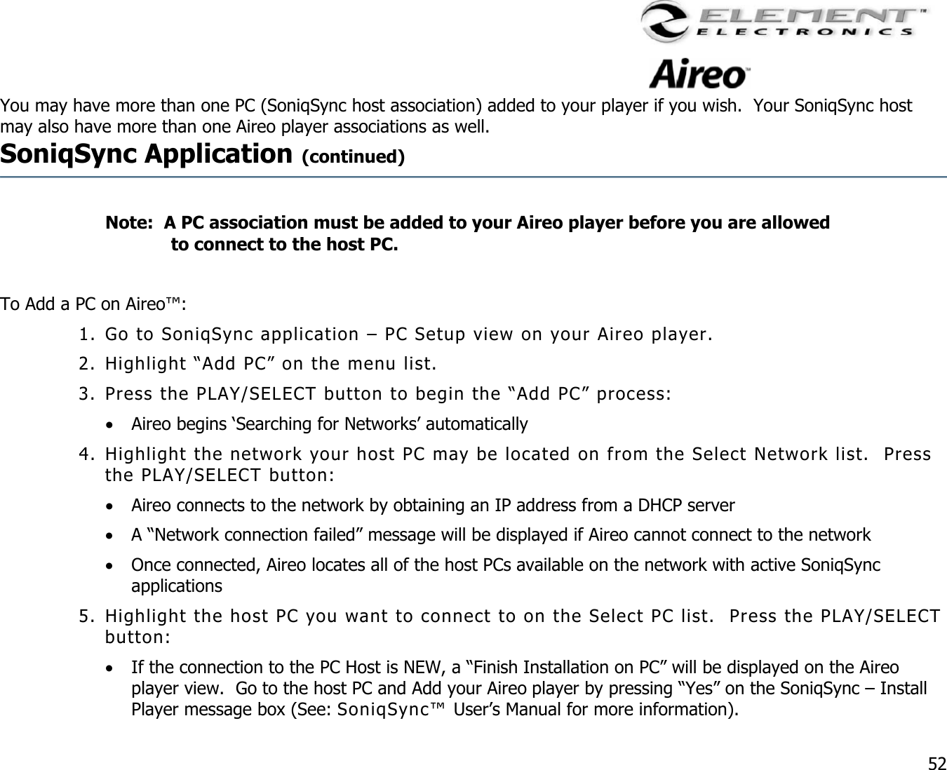                                                                                    52 You may have more than one PC (SoniqSync host association) added to your player if you wish.  Your SoniqSync host may also have more than one Aireo player associations as well.   SoniqSync Application (continued)     Note:  A PC association must be added to your Aireo player before you are allowed to connect to the host PC.  To Add a PC on Aireo™: 1. Go to SoniqSync application – PC Setup view on your Aireo player. 2. Highlight “Add PC” on the menu list. 3. Press the PLAY/SELECT button to begin the “Add PC” process: •  Aireo begins ‘Searching for Networks’ automatically 4. Highlight the network your host PC may be located on from the Select Network list.  Press the PLAY/SELECT button: •  Aireo connects to the network by obtaining an IP address from a DHCP server  •  A “Network connection failed” message will be displayed if Aireo cannot connect to the network •  Once connected, Aireo locates all of the host PCs available on the network with active SoniqSync applications 5. Highlight the host PC you want to connect to on the Select PC list.  Press the PLAY/SELECT button: •  If the connection to the PC Host is NEW, a “Finish Installation on PC” will be displayed on the Aireo player view.  Go to the host PC and Add your Aireo player by pressing “Yes” on the SoniqSync – Install Player message box (See: SoniqSync™ User’s Manual for more information). 
