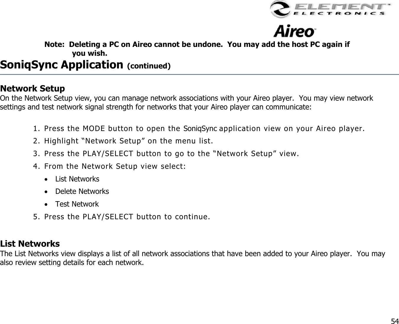                                                                                    54 Note:  Deleting a PC on Aireo cannot be undone.  You may add the host PC again if you wish. SoniqSync Application (continued)  Network Setup     On the Network Setup view, you can manage network associations with your Aireo player.  You may view network settings and test network signal strength for networks that your Aireo player can communicate:   1. Press the MODE button to open the SoniqSync application view on your Aireo player. 2. Highlight “Network Setup” on the menu list. 3. Press the PLAY/SELECT button to go to the “Network Setup” view. 4. From the Network Setup view select: •  List Networks •  Delete Networks •  Test Network 5. Press the PLAY/SELECT button to continue.  List Networks  The List Networks view displays a list of all network associations that have been added to your Aireo player.  You may also review setting details for each network.   