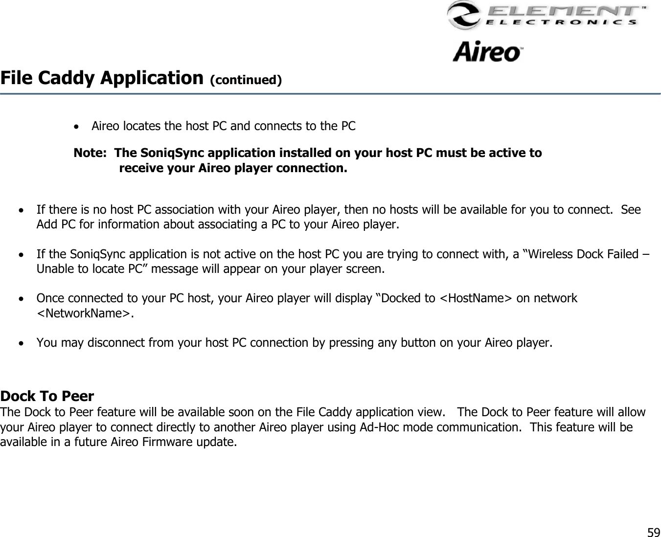                                                                                    59 File Caddy Application (continued)     •  Aireo locates the host PC and connects to the PC Note:  The SoniqSync application installed on your host PC must be active to receive your Aireo player connection.  •  If there is no host PC association with your Aireo player, then no hosts will be available for you to connect.  See Add PC for information about associating a PC to your Aireo player.  •  If the SoniqSync application is not active on the host PC you are trying to connect with, a “Wireless Dock Failed – Unable to locate PC” message will appear on your player screen.  •  Once connected to your PC host, your Aireo player will display “Docked to &lt;HostName&gt; on network &lt;NetworkName&gt;.  •  You may disconnect from your host PC connection by pressing any button on your Aireo player.     Dock To Peer The Dock to Peer feature will be available soon on the File Caddy application view.   The Dock to Peer feature will allow your Aireo player to connect directly to another Aireo player using Ad-Hoc mode communication.  This feature will be available in a future Aireo Firmware update.  