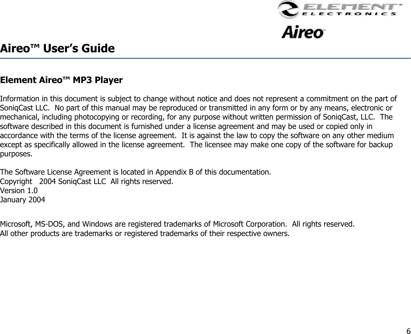                                                                                    6 Aireo™ User’s Guide   Element Aireo™ MP3 Player   Information in this document is subject to change without notice and does not represent a commitment on the part of SoniqCast LLC.  No part of this manual may be reproduced or transmitted in any form or by any means, electronic or mechanical, including photocopying or recording, for any purpose without written permission of SoniqCast, LLC.  The software described in this document is furnished under a license agreement and may be used or copied only in accordance with the terms of the license agreement.  It is against the law to copy the software on any other medium except as specifically allowed in the license agreement.  The licensee may make one copy of the software for backup purposes.  The Software License Agreement is located in Appendix B of this documentation. Copyright   2004 SoniqCast LLC  All rights reserved.   Version 1.0 January 2004  Microsoft, MS-DOS, and Windows are registered trademarks of Microsoft Corporation.  All rights reserved. All other products are trademarks or registered trademarks of their respective owners.     