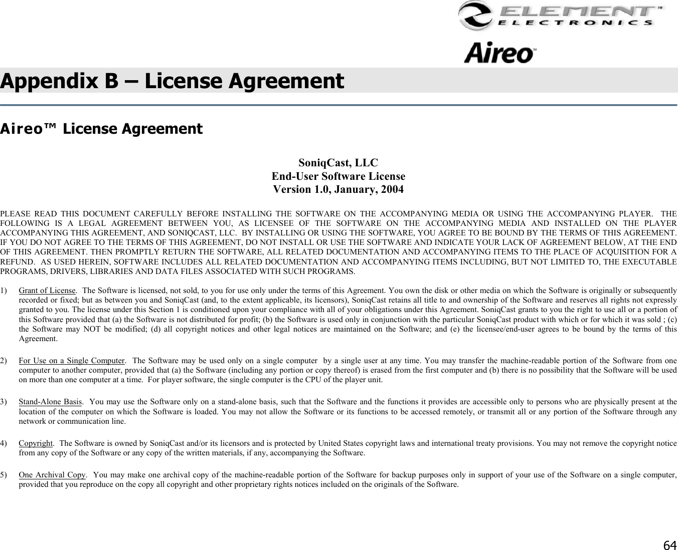                                                                                    64 Appendix B – License Agreement   Aireo™ License Agreement    SoniqCast, LLC  End-User Software License Version 1.0, January, 2004  PLEASE READ THIS DOCUMENT CAREFULLY BEFORE INSTALLING THE SOFTWARE ON THE ACCOMPANYING MEDIA OR USING THE ACCOMPANYING PLAYER.  THE FOLLOWING IS A LEGAL AGREEMENT BETWEEN YOU, AS LICENSEE OF THE SOFTWARE ON THE ACCOMPANYING MEDIA AND INSTALLED ON THE PLAYER ACCOMPANYING THIS AGREEMENT, AND SONIQCAST, LLC.  BY INSTALLING OR USING THE SOFTWARE, YOU AGREE TO BE BOUND BY THE TERMS OF THIS AGREEMENT.  IF YOU DO NOT AGREE TO THE TERMS OF THIS AGREEMENT, DO NOT INSTALL OR USE THE SOFTWARE AND INDICATE YOUR LACK OF AGREEMENT BELOW, AT THE END OF THIS AGREEMENT. THEN PROMPTLY RETURN THE SOFTWARE, ALL RELATED DOCUMENTATION AND ACCOMPANYING ITEMS TO THE PLACE OF ACQUISITION FOR A REFUND.  AS USED HEREIN, SOFTWARE INCLUDES ALL RELATED DOCUMENTATION AND ACCOMPANYING ITEMS INCLUDING, BUT NOT LIMITED TO, THE EXECUTABLE PROGRAMS, DRIVERS, LIBRARIES AND DATA FILES ASSOCIATED WITH SUCH PROGRAMS.  1)  Grant of License.  The Software is licensed, not sold, to you for use only under the terms of this Agreement. You own the disk or other media on which the Software is originally or subsequently recorded or fixed; but as between you and SoniqCast (and, to the extent applicable, its licensors), SoniqCast retains all title to and ownership of the Software and reserves all rights not expressly granted to you. The license under this Section 1 is conditioned upon your compliance with all of your obligations under this Agreement. SoniqCast grants to you the right to use all or a portion of this Software provided that (a) the Software is not distributed for profit; (b) the Software is used only in conjunction with the particular SoniqCast product with which or for which it was sold ; (c) the Software may NOT be modified; (d) all copyright notices and other legal notices are maintained on the Software; and (e) the licensee/end-user agrees to be bound by the terms of this Agreement.  2)  For Use on a Single Computer.  The Software may be used only on a single computer  by a single user at any time. You may transfer the machine-readable portion of the Software from one computer to another computer, provided that (a) the Software (including any portion or copy thereof) is erased from the first computer and (b) there is no possibility that the Software will be used on more than one computer at a time.  For player software, the single computer is the CPU of the player unit. 3) Stand-Alone Basis.  You may use the Software only on a stand-alone basis, such that the Software and the functions it provides are accessible only to persons who are physically present at the location of the computer on which the Software is loaded. You may not allow the Software or its functions to be accessed remotely, or transmit all or any portion of the Software through any network or communication line. 4) Copyright.  The Software is owned by SoniqCast and/or its licensors and is protected by United States copyright laws and international treaty provisions. You may not remove the copyright notice from any copy of the Software or any copy of the written materials, if any, accompanying the Software. 5)  One Archival Copy.  You may make one archival copy of the machine-readable portion of the Software for backup purposes only in support of your use of the Software on a single computer, provided that you reproduce on the copy all copyright and other proprietary rights notices included on the originals of the Software. 