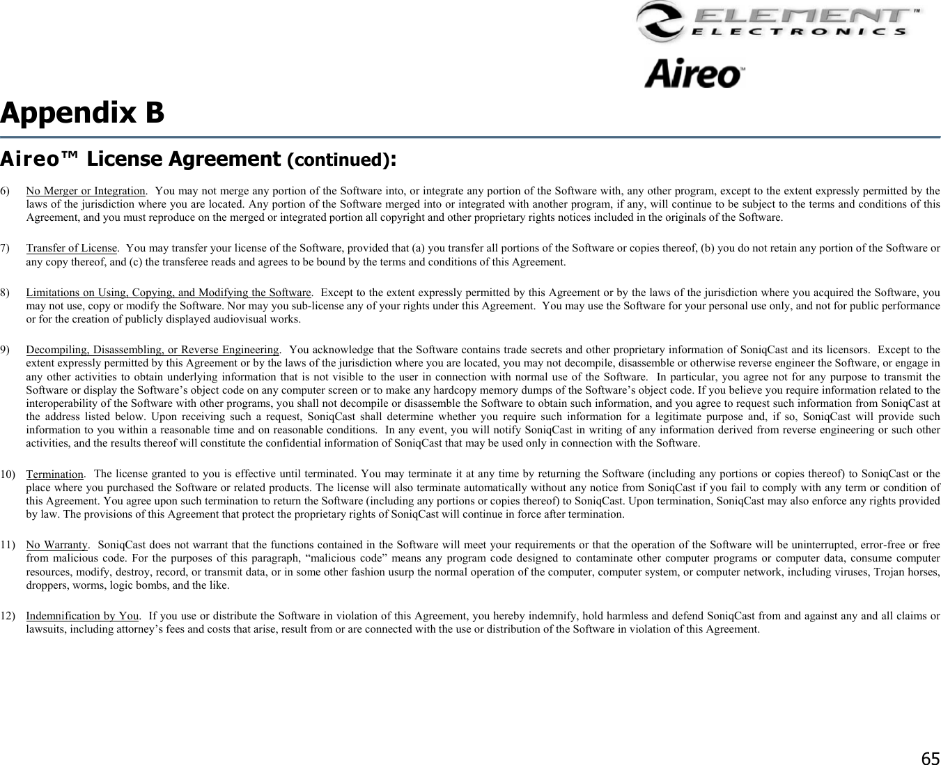                                                                                    65 Appendix B   Aireo™ License Agreement (continued):  6)  No Merger or Integration.  You may not merge any portion of the Software into, or integrate any portion of the Software with, any other program, except to the extent expressly permitted by the laws of the jurisdiction where you are located. Any portion of the Software merged into or integrated with another program, if any, will continue to be subject to the terms and conditions of this Agreement, and you must reproduce on the merged or integrated portion all copyright and other proprietary rights notices included in the originals of the Software. 7)  Transfer of License.  You may transfer your license of the Software, provided that (a) you transfer all portions of the Software or copies thereof, (b) you do not retain any portion of the Software or any copy thereof, and (c) the transferee reads and agrees to be bound by the terms and conditions of this Agreement. 8)  Limitations on Using, Copying, and Modifying the Software.  Except to the extent expressly permitted by this Agreement or by the laws of the jurisdiction where you acquired the Software, you may not use, copy or modify the Software. Nor may you sub-license any of your rights under this Agreement.  You may use the Software for your personal use only, and not for public performance or for the creation of publicly displayed audiovisual works. 9)  Decompiling, Disassembling, or Reverse Engineering.  You acknowledge that the Software contains trade secrets and other proprietary information of SoniqCast and its licensors.  Except to the extent expressly permitted by this Agreement or by the laws of the jurisdiction where you are located, you may not decompile, disassemble or otherwise reverse engineer the Software, or engage in any other activities to obtain underlying information that is not visible to the user in connection with normal use of the Software.  In particular, you agree not for any purpose to transmit the Software or display the Software’s object code on any computer screen or to make any hardcopy memory dumps of the Software’s object code. If you believe you require information related to the interoperability of the Software with other programs, you shall not decompile or disassemble the Software to obtain such information, and you agree to request such information from SoniqCast at the address listed below. Upon receiving such a request, SoniqCast shall determine whether you require such information for a legitimate purpose and, if so, SoniqCast will provide such information to you within a reasonable time and on reasonable conditions.  In any event, you will notify SoniqCast in writing of any information derived from reverse engineering or such other activities, and the results thereof will constitute the confidential information of SoniqCast that may be used only in connection with the Software. 10) Termination.  The license granted to you is effective until terminated. You may terminate it at any time by returning the Software (including any portions or copies thereof) to SoniqCast or the place where you purchased the Software or related products. The license will also terminate automatically without any notice from SoniqCast if you fail to comply with any term or condition of this Agreement. You agree upon such termination to return the Software (including any portions or copies thereof) to SoniqCast. Upon termination, SoniqCast may also enforce any rights provided by law. The provisions of this Agreement that protect the proprietary rights of SoniqCast will continue in force after termination. 11) No Warranty.  SoniqCast does not warrant that the functions contained in the Software will meet your requirements or that the operation of the Software will be uninterrupted, error-free or free from malicious code. For the purposes of this paragraph, “malicious code” means any program code designed to contaminate other computer programs or computer data, consume computer resources, modify, destroy, record, or transmit data, or in some other fashion usurp the normal operation of the computer, computer system, or computer network, including viruses, Trojan horses, droppers, worms, logic bombs, and the like.  12)  Indemnification by You.  If you use or distribute the Software in violation of this Agreement, you hereby indemnify, hold harmless and defend SoniqCast from and against any and all claims or lawsuits, including attorney’s fees and costs that arise, result from or are connected with the use or distribution of the Software in violation of this Agreement.  