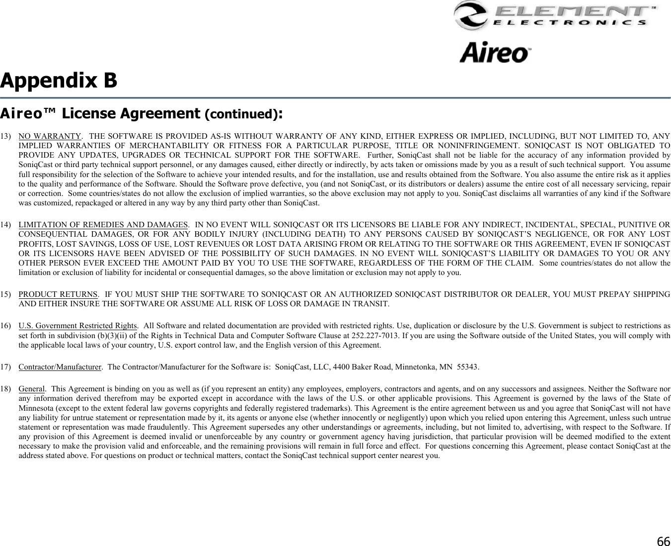                                                                                    66 Appendix B   Aireo™ License Agreement (continued):  13) NO WARRANTY.  THE SOFTWARE IS PROVIDED AS-IS WITHOUT WARRANTY OF ANY KIND, EITHER EXPRESS OR IMPLIED, INCLUDING, BUT NOT LIMITED TO, ANY IMPLIED WARRANTIES OF MERCHANTABILITY OR FITNESS FOR A PARTICULAR PURPOSE, TITLE OR NONINFRINGEMENT. SONIQCAST IS NOT OBLIGATED TO PROVIDE ANY UPDATES, UPGRADES OR TECHNICAL SUPPORT FOR THE SOFTWARE.  Further, SoniqCast shall not be liable for the accuracy of any information provided by SoniqCast or third party technical support personnel, or any damages caused, either directly or indirectly, by acts taken or omissions made by you as a result of such technical support.  You assume full responsibility for the selection of the Software to achieve your intended results, and for the installation, use and results obtained from the Software. You also assume the entire risk as it applies to the quality and performance of the Software. Should the Software prove defective, you (and not SoniqCast, or its distributors or dealers) assume the entire cost of all necessary servicing, repair or correction.  Some countries/states do not allow the exclusion of implied warranties, so the above exclusion may not apply to you. SoniqCast disclaims all warranties of any kind if the Software was customized, repackaged or altered in any way by any third party other than SoniqCast. 14)  LIMITATION OF REMEDIES AND DAMAGES.  IN NO EVENT WILL SONIQCAST OR ITS LICENSORS BE LIABLE FOR ANY INDIRECT, INCIDENTAL, SPECIAL, PUNITIVE OR CONSEQUENTIAL DAMAGES, OR FOR ANY BODILY INJURY (INCLUDING DEATH) TO ANY PERSONS CAUSED BY SONIQCAST’S NEGLIGENCE, OR FOR ANY LOST PROFITS, LOST SAVINGS, LOSS OF USE, LOST REVENUES OR LOST DATA ARISING FROM OR RELATING TO THE SOFTWARE OR THIS AGREEMENT, EVEN IF SONIQCAST OR ITS LICENSORS HAVE BEEN ADVISED OF THE POSSIBILITY OF SUCH DAMAGES. IN NO EVENT WILL SONIQCAST’S LIABILITY OR DAMAGES TO YOU OR ANY OTHER PERSON EVER EXCEED THE AMOUNT PAID BY YOU TO USE THE SOFTWARE, REGARDLESS OF THE FORM OF THE CLAIM.  Some countries/states do not allow the limitation or exclusion of liability for incidental or consequential damages, so the above limitation or exclusion may not apply to you. 15) PRODUCT RETURNS.  IF YOU MUST SHIP THE SOFTWARE TO SONIQCAST OR AN AUTHORIZED SONIQCAST DISTRIBUTOR OR DEALER, YOU MUST PREPAY SHIPPING AND EITHER INSURE THE SOFTWARE OR ASSUME ALL RISK OF LOSS OR DAMAGE IN TRANSIT. 16)  U.S. Government Restricted Rights.  All Software and related documentation are provided with restricted rights. Use, duplication or disclosure by the U.S. Government is subject to restrictions as set forth in subdivision (b)(3)(ii) of the Rights in Technical Data and Computer Software Clause at 252.227-7013. If you are using the Software outside of the United States, you will comply with the applicable local laws of your country, U.S. export control law, and the English version of this Agreement. 17) Contractor/Manufacturer.  The Contractor/Manufacturer for the Software is:  SoniqCast, LLC, 4400 Baker Road, Minnetonka, MN  55343. 18) General.  This Agreement is binding on you as well as (if you represent an entity) any employees, employers, contractors and agents, and on any successors and assignees. Neither the Software nor any information derived therefrom may be exported except in accordance with the laws of the U.S. or other applicable provisions. This Agreement is governed by the laws of the State of Minnesota (except to the extent federal law governs copyrights and federally registered trademarks). This Agreement is the entire agreement between us and you agree that SoniqCast will not have any liability for untrue statement or representation made by it, its agents or anyone else (whether innocently or negligently) upon which you relied upon entering this Agreement, unless such untrue statement or representation was made fraudulently. This Agreement supersedes any other understandings or agreements, including, but not limited to, advertising, with respect to the Software. If any provision of this Agreement is deemed invalid or unenforceable by any country or government agency having jurisdiction, that particular provision will be deemed modified to the extent necessary to make the provision valid and enforceable, and the remaining provisions will remain in full force and effect.  For questions concerning this Agreement, please contact SoniqCast at the address stated above. For questions on product or technical matters, contact the SoniqCast technical support center nearest you.  