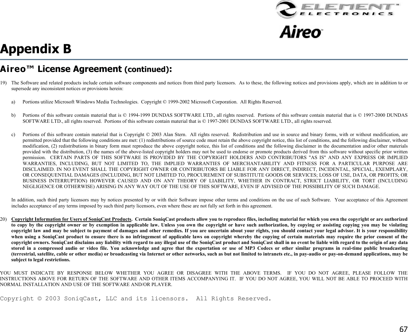                                                                                    67 Appendix B   Aireo™ License Agreement (continued):  19)  The Software and related products include certain software components and notices from third party licensors.  As to these, the following notices and provisions apply, which are in addition to or supersede any inconsistent notices or provisions herein:  a)  Portions utilize Microsoft Windows Media Technologies.  Copyright © 1999-2002 Microsoft Corporation.  All Rights Reserved. b)  Portions of this software contain material that is © 1994-1999 DUNDAS SOFTWARE LTD., all rights reserved.  Portions of this software contain material that is © 1997-2000 DUNDAS SOFTWARE LTD., all rights reserved.  Portions of this software contain material that is © 1997-2001 DUNDAS SOFTWARE LTD., all rights reserved. c)  Portions of this software contain material that is Copyright © 2003 Alan Stern.  All rights reserved.  Redistribution and use in source and binary forms, with or without modification, are permitted provided that the following conditions are met: (1) redistributions of source code must retain the above copyright notice, this list of conditions, and the following disclaimer, without modification, (2) redistributions in binary form must reproduce the above copyright notice, this list of conditions and the following disclaimer in the documentation and/or other materials provided with the distribution, (3) the names of the above-listed copyright holders may not be used to endorse or promote products derived from this software without specific prior written permission.  CERTAIN PARTS OF THIS SOFTWARE IS PROVIDED BY THE COPYRIGHT HOLDERS AND CONTRIBUTORS &quot;AS IS&quot; AND ANY EXPRESS OR IMPLIED WARRANTIES, INCLUDING, BUT NOT LIMITED TO, THE IMPLIED WARRANTIES OF MERCHANTABILITY AND FITNESS FOR A PARTICULAR PURPOSE ARE DISCLAIMED. IN NO EVENT SHALL THE COPYRIGHT OWNER OR CONTRIBUTORS BE LIABLE FOR ANY DIRECT, INDIRECT, INCIDENTAL, SPECIAL, EXEMPLARY, OR CONSEQUENTIAL DAMAGES (INCLUDING, BUT NOT LIMITED TO, PROCUREMENT OF SUBSTITUTE GOODS OR SERVICES; LOSS OF USE, DATA, OR PROFITS; OR BUSINESS INTERRUPTION) HOWEVER CAUSED AND ON ANY THEORY OF LIABILITY, WHETHER IN CONTRACT, STRICT LIABILITY, OR TORT (INCLUDING NEGLIGENCE OR OTHERWISE) ARISING IN ANY WAY OUT OF THE USE OF THIS SOFTWARE, EVEN IF ADVISED OF THE POSSIBILITY OF SUCH DAMAGE.  In addition, such third party licensors may by notices presented by or with their Software impose other terms and conditions on the use of such Software.  Your acceptance of this Agreement includes acceptance of any terms imposed by such third party licensors, even where these are not fully set forth in this agreement. 20)  Copyright Information for Users of SoniqCast Products.  Certain SoniqCast products allow you to reproduce files, including material for which you own the copyright or are authorized to copy by the copyright owner or by exemption in applicable law. Unless you own the copyright or have such authorization, by copying or assisting copying you may be violating copyright law and may be subject to payment of damages and other remedies. If you are uncertain about your rights, you should contact your legal advisor. It is your responsibility when using a SoniqCast product to ensure there is no infringement of applicable laws on copyright whereby the copying of certain materials may require the prior consent of the copyright owners. SoniqCast disclaims any liability with regard to any illegal use of the SoniqCast product and SoniqCast shall in no event be liable with regard to the origin of any data stored in a compressed audio or video file. You acknowledge and agree that the exportation or use of MP3 Codecs or other similar programs in real-time public broadcasting (terrestrial, satellite, cable or other media) or broadcasting via Internet or other networks, such as but not limited to intranets etc., in pay-audio or pay-on-demand applications, may be subject to legal restrictions. YOU MUST INDICATE BY RESPONSE BELOW WHETHER YOU AGREE OR DISAGREE WITH THE ABOVE TERMS.  IF YOU DO NOT AGREE, PLEASE FOLLOW THE INSTRUCTIONS ABOVE FOR RETURN OF THE SOFTWARE AND OTHER ITEMS ACCOMPANYING IT.  IF YOU DO NOT AGREE, YOU WILL NOT BE ABLE TO PROCEED WITH NORMAL INSTALLATION AND USE OF THE SOFTWARE AND/OR PLAYER. Copyright © 2003 SoniqCast, LLC and its licensors.  All Rights Reserved. 
