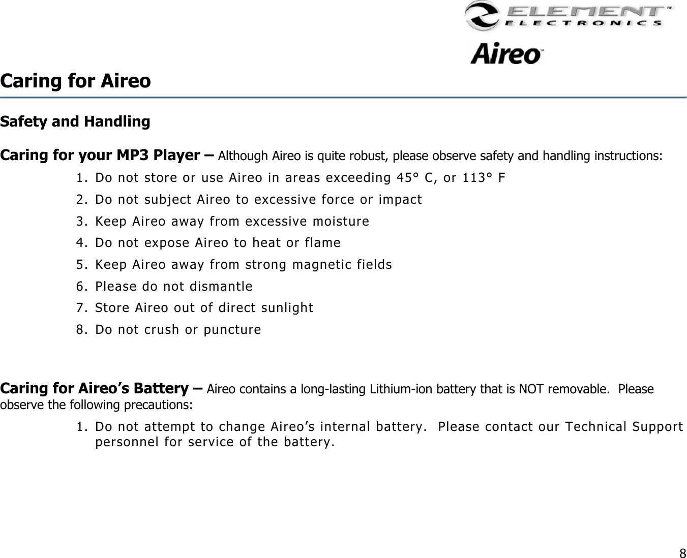                                                                                   8 Caring for Aireo  Safety and Handling   Caring for your MP3 Player – Although Aireo is quite robust, please observe safety and handling instructions: 1. Do not store or use Aireo in areas exceeding 45° C, or 113° F 2. Do not subject Aireo to excessive force or impact 3. Keep Aireo away from excessive moisture 4. Do not expose Aireo to heat or flame 5. Keep Aireo away from strong magnetic fields 6. Please do not dismantle 7. Store Aireo out of direct sunlight 8. Do not crush or puncture    Caring for Aireo’s Battery – Aireo contains a long-lasting Lithium-ion battery that is NOT removable.  Please observe the following precautions: 1. Do not attempt to change Aireo’s internal battery.  Please contact our Technical Support personnel for service of the battery.   