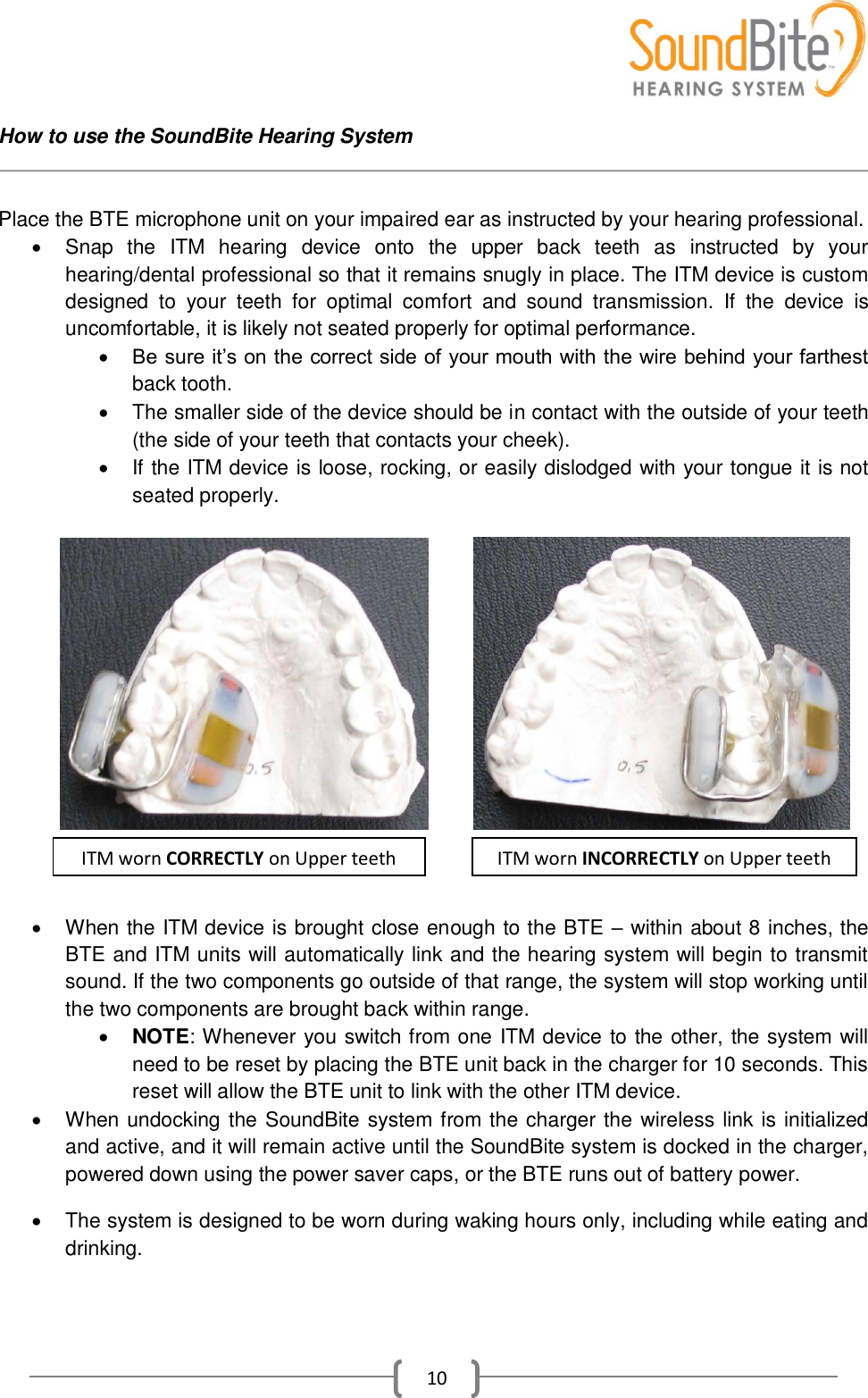    10 How to use the SoundBite Hearing System   Place the BTE microphone unit on your impaired ear as instructed by your hearing professional.   Snap  the  ITM  hearing  device  onto  the  upper  back  teeth  as  instructed  by  your hearing/dental professional so that it remains snugly in place. The ITM device is custom designed  to  your  teeth  for  optimal  comfort  and  sound  transmission.  If  the  device  is uncomfortable, it is likely not seated properly for optimal performance.  Be sure it’s on the correct side of your mouth with the wire behind your farthest back tooth.    The smaller side of the device should be in contact with the outside of your teeth (the side of your teeth that contacts your cheek).   If the ITM device is loose, rocking, or easily dislodged with your tongue it is not seated properly.                           When the ITM device is brought close enough to the BTE – within about 8 inches, the BTE and ITM units will automatically link and the hearing system will begin to transmit sound. If the two components go outside of that range, the system will stop working until the two components are brought back within range.  NOTE: Whenever you switch from one ITM device to the other, the system will need to be reset by placing the BTE unit back in the charger for 10 seconds. This reset will allow the BTE unit to link with the other ITM device.    When undocking the SoundBite system from the charger the wireless link is initialized and active, and it will remain active until the SoundBite system is docked in the charger, powered down using the power saver caps, or the BTE runs out of battery power.    The system is designed to be worn during waking hours only, including while eating and drinking. ITM worn CORRECTLY on Upper teeth ITM worn INCORRECTLY on Upper teeth 
