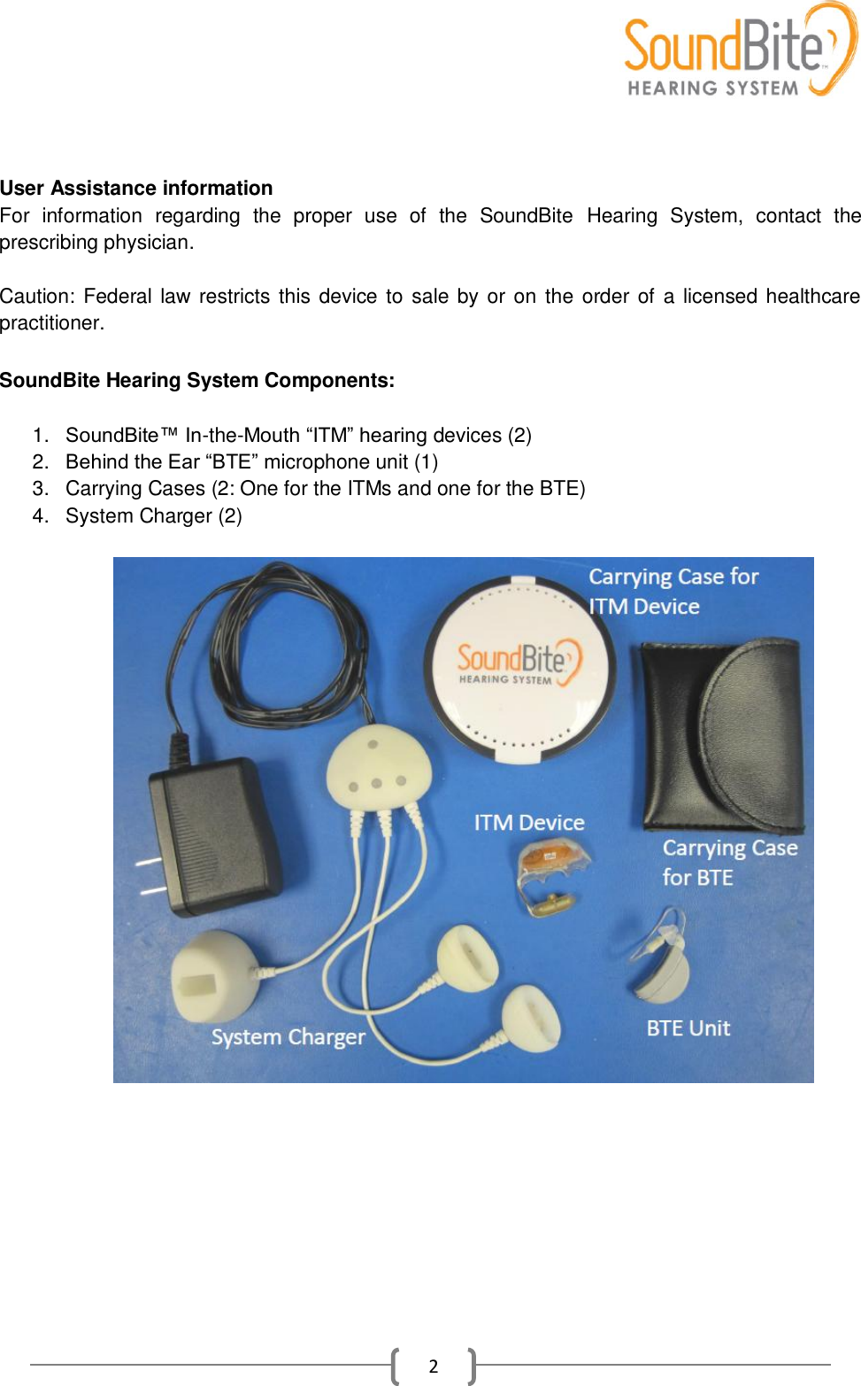    2   User Assistance information For  information  regarding  the  proper  use  of  the  SoundBite  Hearing  System,  contact  the prescribing physician.  Caution: Federal law restricts this device to sale by or on the order of a licensed healthcare practitioner.   SoundBite Hearing System Components:  1. SoundBite™ In-the-Mouth ―ITM‖ hearing devices (2) 2. Behind the Ear ―BTE‖ microphone unit (1) 3.  Carrying Cases (2: One for the ITMs and one for the BTE) 4.  System Charger (2)    