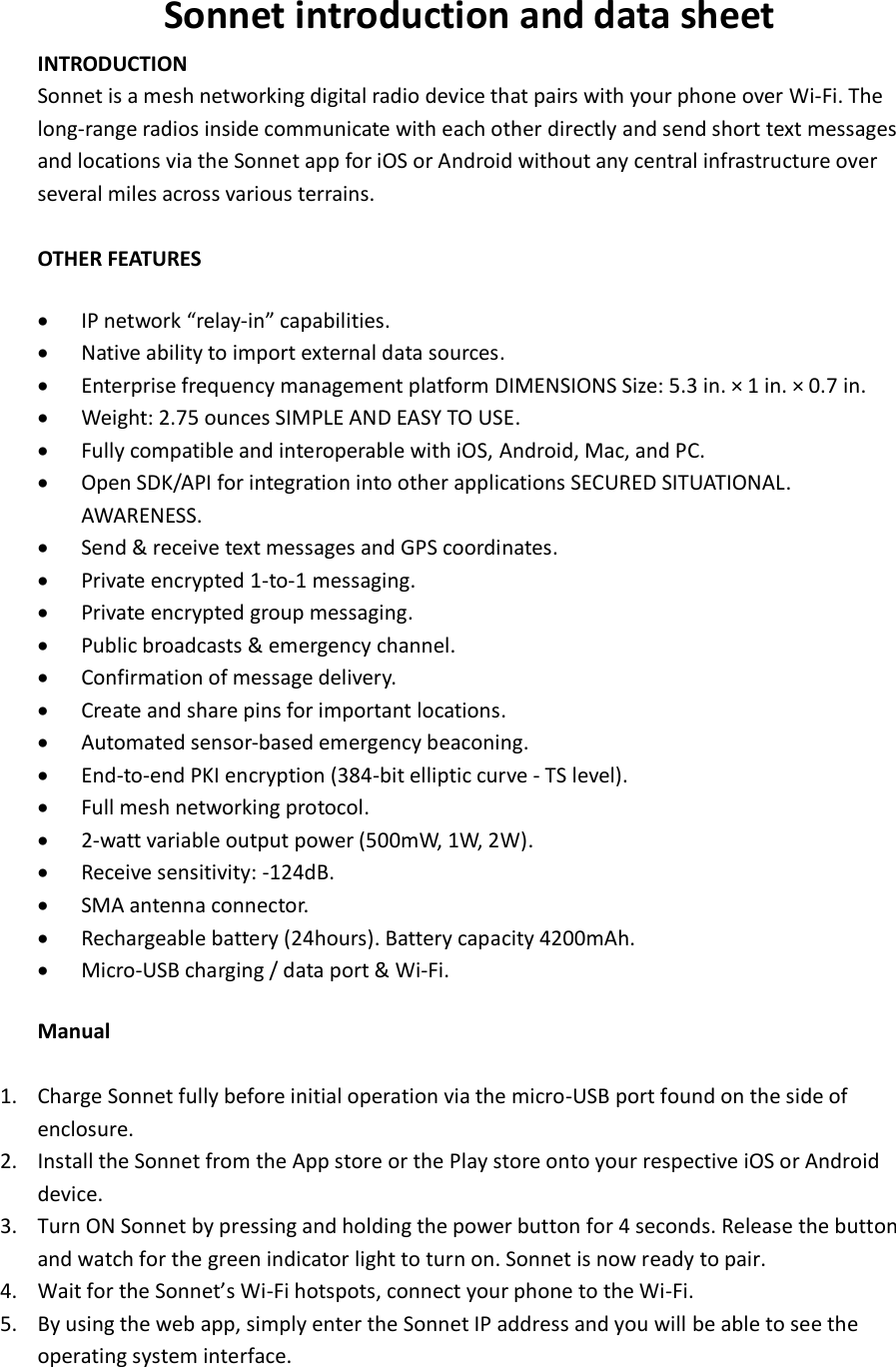 Sonnet introduction and data sheet INTRODUCTION Sonnet is a mesh networking digital radio device that pairs with your phone over Wi-Fi. The long-range radios inside communicate with each other directly and send short text messages and locations via the Sonnet app for iOS or Android without any central infrastructure over several miles across various terrains.  OTHER FEATURES   &bull; IP network &ldquo;relay-in&rdquo; capabilities.   &bull; Native ability to import external data sources.   &bull; Enterprise frequency management platform DIMENSIONS Size: 5.3 in. &times; 1 in. &times; 0.7 in. &bull; Weight: 2.75 ounces SIMPLE AND EASY TO USE.   &bull; Fully compatible and interoperable with iOS, Android, Mac, and PC.   &bull; Open SDK/API for integration into other applications SECURED SITUATIONAL. AWARENESS.   &bull; Send &amp; receive text messages and GPS coordinates.   &bull; Private encrypted 1-to-1 messaging.   &bull; Private encrypted group messaging.   &bull; Public broadcasts &amp; emergency channel.   &bull; Confirmation of message delivery.   &bull; Create and share pins for important locations.   &bull; Automated sensor-based emergency beaconing.   &bull; End-to-end PKI encryption (384-bit elliptic curve - TS level).   &bull; Full mesh networking protocol.   &bull; 2-watt variable output power (500mW, 1W, 2W).   &bull; Receive sensitivity: -124dB.   &bull; SMA antenna connector.   &bull; Rechargeable battery (24hours). Battery capacity 4200mAh. &bull; Micro-USB charging / data port &amp; Wi-Fi. Manual  1. Charge Sonnet fully before initial operation via the micro-USB port found on the side of enclosure.   2. Install the Sonnet from the App store or the Play store onto your respective iOS or Android device. 3. Turn ON Sonnet by pressing and holding the power button for 4 seconds. Release the button and watch for the green indicator light to turn on. Sonnet is now ready to pair. 4. Wait for the Sonnet&rsquo;s Wi-Fi hotspots, connect your phone to the Wi-Fi. 5. By using the web app, simply enter the Sonnet IP address and you will be able to see the operating system interface.    