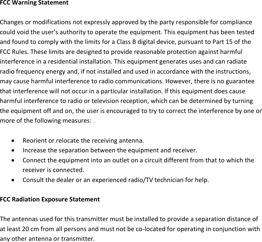  FCC Warning Statement  Changes or modifications not expressly approved by the party responsible for compliance could void the user&rsquo;s authority to operate the equipment. This equipment has been tested and found to comply with the limits for a Class B digital device, pursuant to Part 15 of the FCC Rules. These limits are designed to provide reasonable protection against harmful interference in a residential installation. This equipment generates uses and can radiate radio frequency energy and, if not installed and used in accordance with the instructions, may cause harmful interference to radio communications. However, there is no guarantee that interference will not occur in a particular installation. If this equipment does cause harmful interference to radio or television reception, which can be determined by turning the equipment off and on, the user is encouraged to try to correct the interference by one or more of the following measures:  &bull; Reorient or relocate the receiving antenna. &bull; Increase the separation between the equipment and receiver. &bull; Connect the equipment into an outlet on a circuit different from that to which the receiver is connected. &bull; Consult the dealer or an experienced radio/TV technician for help.  FCC Radiation Exposure Statement  The antennas used for this transmitter must be installed to provide a separation distance of at least 20 cm from all persons and must not be co-located for operating in conjunction with any other antenna or transmitter. 