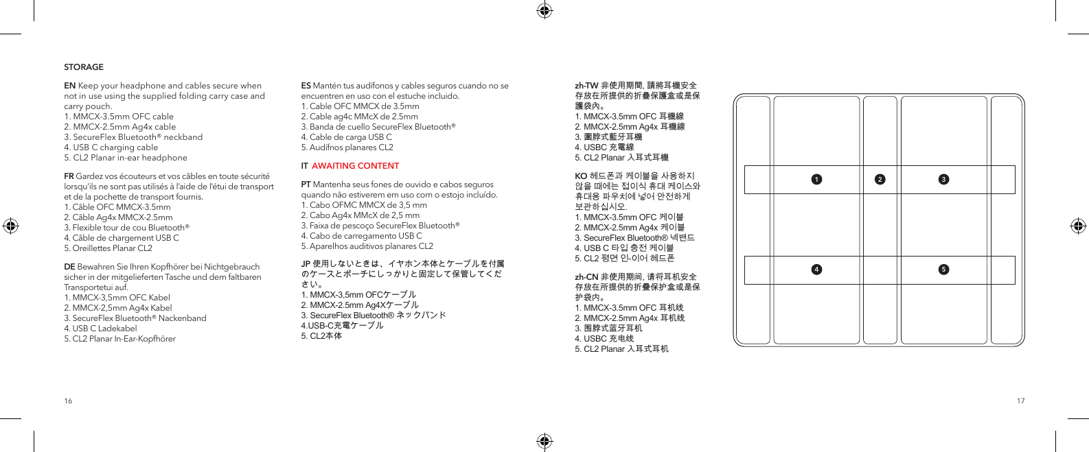 1716STORAGEEN Keep your headphone and cables secure when not in use using the supplied folding carry case and carry pouch. 1. MMCX-3.5mm OFC cable 2. MMCX-2.5mm Ag4x cable 3. SecureFlex Bluetooth&reg; neckband 4. USB C charging cable 5. CL2 Planar in-ear headphoneFR Gardez vos &eacute;couteurs et vos c&acirc;bles en toute s&eacute;curit&eacute; lorsqu&rsquo;ils ne sont pas utilis&eacute;s &agrave; l&rsquo;aide de l&rsquo;&eacute;tui de transport et de la pochette de transport fournis. 1. C&acirc;ble OFC MMCX-3.5mm  2. C&acirc;ble Ag4x MMCX-2.5mm 3. Flexible tour de cou Bluetooth&reg;  4. C&acirc;ble de chargement USB C  5. Oreillettes Planar CL2DE Bewahren Sie Ihren Kopfh&ouml;rer bei Nichtgebrauch sicher in der mitgelieferten Tasche und dem faltbaren Transportetui auf.  1. MMCX-3,5mm OFC Kabel 2. MMCX-2,5mm Ag4x Kabel 3. SecureFlex Bluetooth&reg; Nackenband 4. USB C Ladekabel 5. CL2 Planar In-Ear-Kopfh&ouml;rerES Mant&eacute;n tus aud&iacute;fonos y cables seguros cuando no se encuentren en uso con el estuche incluido. 1. Cable OFC MMCX de 3.5mm 2. Cable ag4c MMcX de 2.5mm 3. Banda de cuello SecureFlex Bluetooth&reg; 4. Cable de carga USB C 5. Aud&iacute;fnos planares CL2IT  AWAITING CONTENTPT Mantenha seus fones de ouvido e cabos seguros quando n&atilde;o estiverem em uso com o estojo inclu&iacute;do. 1. Cabo OFMC MMCX de 3,5 mm 2. Cabo Ag4x MMcX de 2,5 mm 3. Faixa de pesco&ccedil;o SecureFlex Bluetooth&reg; 4. Cabo de carregamento USB C 5. Aparelhos auditivos planares CL2JP 使用しないときは、イヤホン本体とケーブルを付属のケースとポーチにしっかりと固定して保管してください。 1. MMCX-3,5mm OFCケーブル 2. MMCX-2.5mm Ag4Xケーブル 3. SecureFlex Bluetooth&reg; ネックバンド 4.USB-C充電ケーブル 5. CL2本体zh-TW 非使用期間, 請將耳機安全存放在所提供的折疊保護盒或是保護袋內。 1. MMCX-3.5mm OFC 耳機線 2. MMCX-2.5mm Ag4x 耳機線 3. 圍脖式藍牙耳機 4. USBC 充電線 5. CL2 Planar 入耳式耳機KO 헤드폰과 케이블을 사용하지 않을 때에는 접이식 휴대 케이스와 휴대용 파우치에 넣어 안전하게 보관하십시오.  1. MMCX-3.5mm OFC 케이블  2. MMCX-2.5mm Ag4x 케이블 3. SecureFlex Bluetooth&reg; 넥밴드 4. USB C 타입 충전 케이블  5. CL2 평면 인-이어 헤드폰 zh-CN 非使用期间, 请将耳机安全存放在所提供的折叠保护盒或是保护袋内。 1. MMCX-3.5mm OFC 耳机线 2. MMCX-2.5mm Ag4x 耳机线 3. 围脖式蓝牙耳机 4. USBC 充电线 5. CL2 Planar 入耳式耳机1 3524