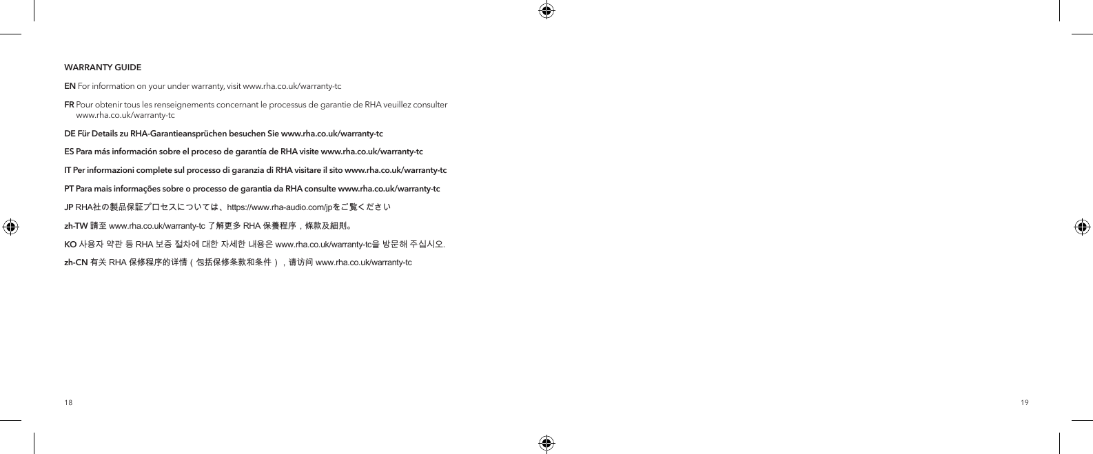1918WARRANTY GUIDEEN For information on your under warranty, visit www.rha.co.uk/warranty-tcFR  Pour obtenir tous les renseignements concernant le processus de garantie de RHA veuillez consulter  www.rha.co.uk/warranty-tcDE F&uuml;r Details zu RHA-Garantieanspr&uuml;chen besuchen Sie www.rha.co.uk/warranty-tcES Para m&aacute;s informaci&oacute;n sobre el proceso de garant&iacute;a de RHA visitewww.rha.co.uk/warranty-tcIT Per informazioni complete sul processo di garanzia di RHA visitare il sitowww.rha.co.uk/warranty-tcPT Para mais informa&ccedil;&otilde;es sobre o processo de garantia da RHA consultewww.rha.co.uk/warranty-tcJP RHA社の製品保証プロセスについては、https://www.rha-audio.com/jpをご覧くださいzh-TW 請至 www.rha.co.uk/warranty-tc 了解更多 RHA 保養程序，條款及細則。KO 사용자 약관 등 RHA 보증 절차에 대한 자세한 내용은 www.rha.co.uk/warranty-tc을 방문해 주십시오.zh-CN 有关 RHA 保修程序的详情（包括保修条款和条件），请访问 www.rha.co.uk/warranty-tc