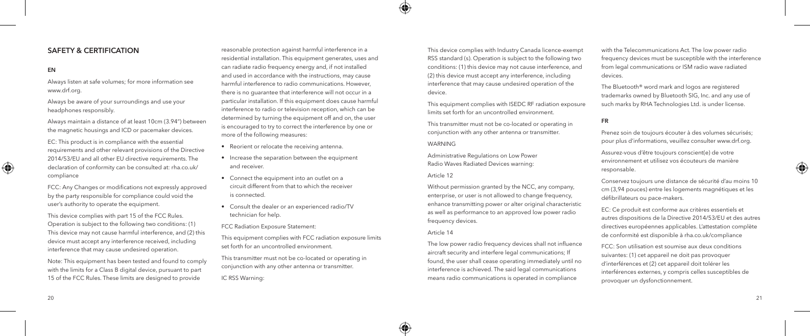 2120SAFETY &amp; CERTIFICATION   ENAlways listen at safe volumes; for more information see www.drf.org.Always be aware of your surroundings and use your headphones responsibly.Always maintain a distance of at least 10cm (3.94&ldquo;) between the magnetic housings and ICD or pacemaker devices.EC: This product is in compliance with the essential requirements and other relevant provisions of the Directive 2014/53/EU and all other EU directive requirements. The declaration of conformity can be consulted at: rha.co.uk/complianceFCC: Any Changes or modiﬁcations not expressly approved by the party responsible for compliance could void the user&rsquo;s authority to operate the equipment.This device complies with part 15 of the FCC Rules. Operation is subject to the following two conditions: (1) This device may not cause harmful interference, and (2) this device must accept any interference received, including interference that may cause undesired operation.Note: This equipment has been tested and found to comply with the limits for a Class B digital device, pursuant to part 15 of the FCC Rules. These limits are designed to provide reasonable protection against harmful interference in a residential installation. This equipment generates, uses and can radiate radio frequency energy and, if not installed and used in accordance with the instructions, may cause harmful interference to radio communications. However, there is no guarantee that interference will not occur in a particular installation. If this equipment does cause harmful interference to radio or television reception, which can be determined by turning the equipment off and on, the user is encouraged to try to correct the interference by one or more of the following measures:&bull;  Reorient or relocate the receiving antenna.&bull;  Increase the separation between the equipment      and receiver.&bull;  Connect the equipment into an outlet on a   circuit different from that to which the receiver   is connected.&bull;  Consult the dealer or an experienced radio/TV      technician for help.FCC Radiation Exposure Statement:This equipment complies with FCC radiation exposure limits set forth for an uncontrolled environment.This transmitter must not be co-located or operating in conjunction with any other antenna or transmitter.IC RSS Warning:This device complies with Industry Canada licence-exempt RSS standard (s). Operation is subject to the following two conditions: (1) this device may not cause interference, and (2) this device must accept any interference, including interference that may cause undesired operation of the device.This equipment complies with ISEDC RF radiation exposure limits set forth for an uncontrolled environment.This transmitter must not be co-located or operating in conjunction with any other antenna or transmitter.WARNINGAdministrative Regulations on Low Power Radio Waves Radiated Devices warning:Article 12Without permission granted by the NCC, any company, enterprise, or user is not allowed to change frequency, enhance transmitting power or alter original characteristic as well as performance to an approved low power radio frequency devices.Article 14The low power radio frequency devices shall not inﬂuence aircraft security and interfere legal communications; If found, the user shall cease operating immediately until no interference is achieved. The said legal communications means radio communications is operated in compliance with the Telecommunications Act. The low power radio frequency devices must be susceptible with the interference from legal communications or ISM radio wave radiated devices.The Bluetooth&reg; word mark and logos are registered trademarks owned by Bluetooth SIG, Inc. and any use of such marks by RHA Technologies Ltd. is under license.  FRPrenez soin de toujours &eacute;couter &agrave; des volumes s&eacute;curis&eacute;s; pour plus d&rsquo;informations, veuillez consulter www.drf.org.Assurez-vous d&rsquo;&ecirc;tre toujours conscient(e) de votre environnement et utilisez vos &eacute;couteurs de mani&egrave;re responsable.Conservez toujours une distance de s&eacute;curit&eacute; d&rsquo;au moins 10 cm (3,94 pouces) entre les logements magn&eacute;tiques et les d&eacute;ﬁbrillateurs ou pace-makers.EC: Ce produit est conforme aux crit&egrave;res essentiels et autres dispositions de la Directive 2014/53/EU et des autres directives europ&eacute;ennes applicables. L&rsquo;attestation compl&egrave;te de conformit&eacute; est disponible &agrave; rha.co.uk/complianceFCC: Son utilisation est soumise aux deux conditions suivantes: (1) cet appareil ne doit pas provoquer d&rsquo;interf&eacute;rences et (2) cet appareil doit tol&eacute;rer les interf&eacute;rences externes, y compris celles susceptibles de provoquer un dysfonctionnement.