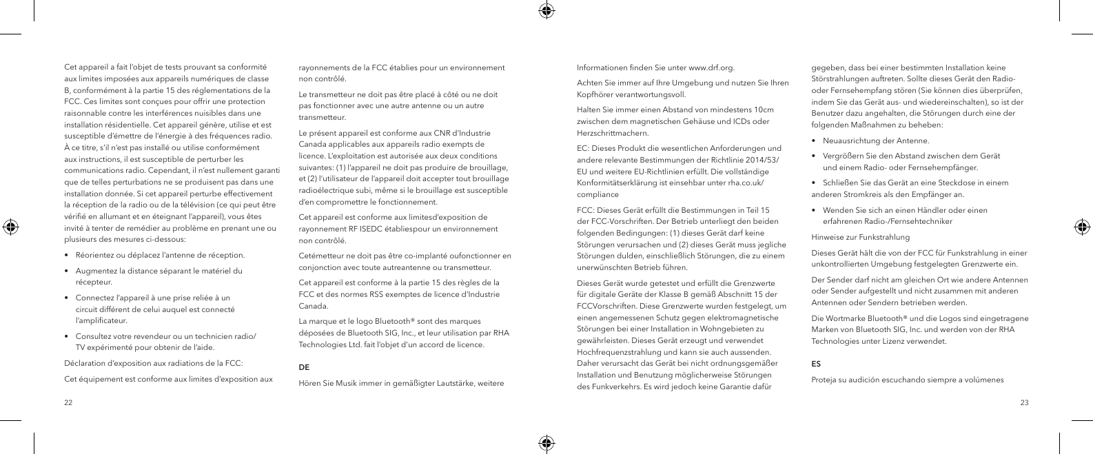 2322Cet appareil a fait l&rsquo;objet de tests prouvant sa conformit&eacute; aux limites impos&eacute;es aux appareils num&eacute;riques de classe B, conform&eacute;ment &agrave; la partie 15 des r&eacute;glementations de la FCC. Ces limites sont con&ccedil;ues pour offrir une protection raisonnable contre les interf&eacute;rences nuisibles dans une installation r&eacute;sidentielle. Cet appareil g&eacute;n&egrave;re, utilise et est susceptible d&rsquo;&eacute;mettre de l&rsquo;&eacute;nergie &agrave; des fr&eacute;quences radio. &Agrave; ce titre, s&rsquo;il n&rsquo;est pas install&eacute; ou utilise conform&eacute;ment aux instructions, il est susceptible de perturber les communications radio. Cependant, il n&rsquo;est nullement garanti que de telles perturbations ne se produisent pas dans une installation donn&eacute;e. Si cet appareil perturbe effectivement la r&eacute;ception de la radio ou de la t&eacute;l&eacute;vision (ce qui peut &ecirc;tre v&eacute;riﬁ&eacute; en allumant et en &eacute;teignant l&rsquo;appareil), vous &ecirc;tes invit&eacute; &agrave; tenter de rem&eacute;dier au probl&egrave;me en prenant une ou plusieurs des mesures ci-dessous:&bull;  R&eacute;orientez ou d&eacute;placez l&rsquo;antenne de r&eacute;ception.&bull;  Augmentez la distance s&eacute;parant le mat&eacute;riel du     r&eacute;cepteur.&bull;  Connectez l&rsquo;appareil &agrave; une prise reli&eacute;e &agrave; un      circuit diff&eacute;rent de celui auquel est connect&eacute;     l&rsquo;ampliﬁcateur.&bull;  Consultez votre revendeur ou un technicien radio/     TV exp&eacute;riment&eacute; pour obtenir de l&rsquo;aide.D&eacute;claration d&rsquo;exposition aux radiations de la FCC:Cet &eacute;quipement est conforme aux limites d&rsquo;exposition aux rayonnements de la FCC &eacute;tablies pour un environnement non contr&ocirc;l&eacute;.Le transmetteur ne doit pas &ecirc;tre plac&eacute; &agrave; c&ocirc;t&eacute; ou ne doit pas fonctionner avec une autre antenne ou un autre transmetteur.Le pr&eacute;sent appareil est conforme aux CNR d&rsquo;Industrie Canada applicables aux appareils radio exempts de licence. L&rsquo;exploitation est autoris&eacute;e aux deux conditions suivantes: (1) l&rsquo;appareil ne doit pas produire de brouillage, et (2) l&rsquo;utilisateur de l&rsquo;appareil doit accepter tout brouillage radio&eacute;lectrique subi, m&ecirc;me si le brouillage est susceptible d&rsquo;en compromettre le fonctionnement.Cet appareil est conforme aux limitesd&rsquo;exposition de rayonnement RF ISEDC &eacute;tabliespour un environnement non contr&ocirc;l&eacute;.Cet&eacute;metteur ne doit pas &ecirc;tre co-implant&eacute; oufonctionner en conjonction avec toute autreantenne ou transmetteur.Cet appareil est conforme &agrave; la partie 15 des r&egrave;gles de la FCC et des normes RSS exemptes de licence d&rsquo;Industrie Canada.La marque et le logo Bluetooth&reg; sont des marques d&eacute;pos&eacute;es de Bluetooth SIG, Inc., et leur utilisation par RHA Technologies Ltd. fait l&rsquo;objet d&rsquo;un accord de licence.  DEH&ouml;ren Sie Musik immer in gem&auml;&szlig;igter Lautst&auml;rke, weitere Informationen ﬁnden Sie unter www.drf.org.Achten Sie immer auf Ihre Umgebung und nutzen Sie Ihren Kopfh&ouml;rer verantwortungsvoll.Halten Sie immer einen Abstand von mindestens 10cm zwischen dem magnetischen Geh&auml;use und ICDs oder Herzschrittmachern.EC: Dieses Produkt die wesentlichen Anforderungen und andere relevante Bestimmungen der Richtlinie 2014/53/EU und weitere EU-Richtlinien erf&uuml;llt. Die vollst&auml;ndige Konformit&auml;tserkl&auml;rung ist einsehbar unter rha.co.uk/complianceFCC: Dieses Ger&auml;t erf&uuml;llt die Bestimmungen in Teil 15 der FCC-Vorschriften. Der Betrieb unterliegt den beiden folgenden Bedingungen: (1) dieses Ger&auml;t darf keine St&ouml;rungen verursachen und (2) dieses Ger&auml;t muss jegliche St&ouml;rungen dulden, einschlie&szlig;lich St&ouml;rungen, die zu einem unerw&uuml;nschten Betrieb f&uuml;hren.Dieses Ger&auml;t wurde getestet und erf&uuml;llt die Grenzwerte f&uuml;r digitale Ger&auml;te der Klasse B gem&auml;&szlig; Abschnitt 15 der FCCVorschriften. Diese Grenzwerte wurden festgelegt, um einen angemessenen Schutz gegen elektromagnetische St&ouml;rungen bei einer Installation in Wohngebieten zu gew&auml;hrleisten. Dieses Ger&auml;t erzeugt und verwendet Hochfrequenzstrahlung und kann sie auch aussenden. Daher verursacht das Ger&auml;t bei nicht ordnungsgem&auml;&szlig;er Installation und Benutzung m&ouml;glicherweise St&ouml;rungen des Funkverkehrs. Es wird jedoch keine Garantie daf&uuml;r gegeben, dass bei einer bestimmten Installation keine St&ouml;rstrahlungen auftreten. Sollte dieses Ger&auml;t den Radio- oder Fernsehempfang st&ouml;ren (Sie k&ouml;nnen dies &uuml;berpr&uuml;fen, indem Sie das Ger&auml;t aus- und wiedereinschalten), so ist der Benutzer dazu angehalten, die St&ouml;rungen durch eine der folgenden Ma&szlig;nahmen zu beheben:&bull;  Neuausrichtung der Antenne.&bull;  Vergr&ouml;&szlig;ern Sie den Abstand zwischen dem Ger&auml;t      und einem Radio- oder Fernsehempf&auml;nger.&bull;  Schlie&szlig;en Sie das Ger&auml;t an eine Steckdose in einem    anderen Stromkreis als den Empf&auml;nger an.&bull;  Wenden Sie sich an einen H&auml;ndler oder einen      erfahrenen Radio-/FernsehtechnikerHinweise zur FunkstrahlungDieses Ger&auml;t h&auml;lt die von der FCC f&uuml;r Funkstrahlung in einer unkontrollierten Umgebung festgelegten Grenzwerte ein.Der Sender darf nicht am gleichen Ort wie andere Antennen oder Sender aufgestellt und nicht zusammen mit anderen Antennen oder Sendern betrieben werden.Die Wortmarke Bluetooth&reg; und die Logos sind eingetragene Marken von Bluetooth SIG, Inc. und werden von der RHA Technologies unter Lizenz verwendet.  ESProteja su audici&oacute;n escuchando siempre a vol&uacute;menes 