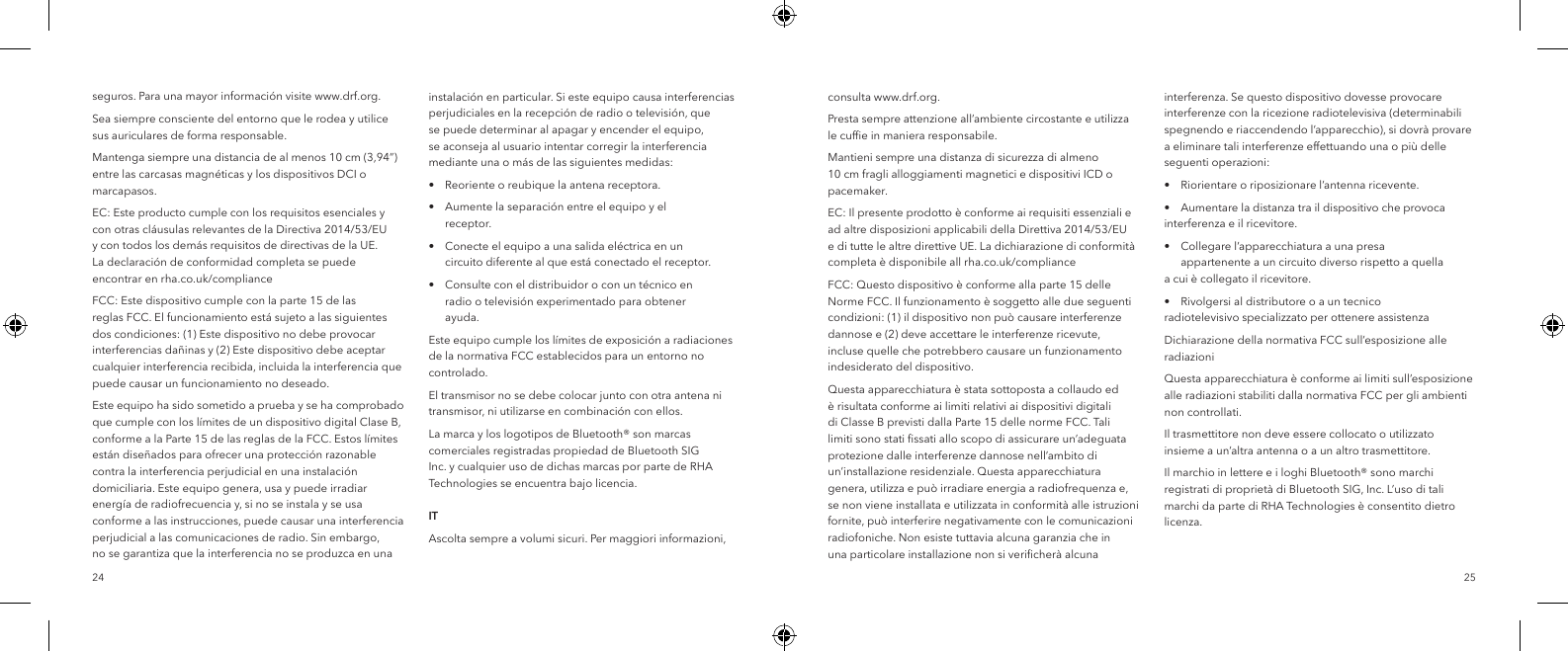 2524seguros. Para una mayor informaci&oacute;n visite www.drf.org.Sea siempre consciente del entorno que le rodea y utilice sus auriculares de forma responsable.Mantenga siempre una distancia de al menos 10 cm (3,94&rdquo;) entre las carcasas magn&eacute;ticas y los dispositivos DCI o marcapasos.EC: Este producto cumple con los requisitos esenciales y con otras cl&aacute;usulas relevantes de la Directiva 2014/53/EU y con todos los dem&aacute;s requisitos de directivas de la UE. La declaraci&oacute;n de conformidad completa se puede encontrar en rha.co.uk/complianceFCC: Este dispositivo cumple con la parte 15 de las reglas FCC. El funcionamiento est&aacute; sujeto a las siguientes dos condiciones: (1) Este dispositivo no debe provocar interferencias da&ntilde;inas y (2) Este dispositivo debe aceptar cualquier interferencia recibida, incluida la interferencia que puede causar un funcionamiento no deseado.Este equipo ha sido sometido a prueba y se ha comprobado que cumple con los l&iacute;mites de un dispositivo digital Clase B, conforme a la Parte 15 de las reglas de la FCC. Estos l&iacute;mites est&aacute;n dise&ntilde;ados para ofrecer una protecci&oacute;n razonable contra la interferencia perjudicial en una instalaci&oacute;n domiciliaria. Este equipo genera, usa y puede irradiar energ&iacute;a de radiofrecuencia y, si no se instala y se usa conforme a las instrucciones, puede causar una interferencia perjudicial a las comunicaciones de radio. Sin embargo, no se garantiza que la interferencia no se produzca en una instalaci&oacute;n en particular. Si este equipo causa interferencias perjudiciales en la recepci&oacute;n de radio o televisi&oacute;n, que se puede determinar al apagar y encender el equipo, se aconseja al usuario intentar corregir la interferencia mediante una o m&aacute;s de las siguientes medidas:&bull;  Reoriente o reubique la antena receptora.&bull;  Aumente la separaci&oacute;n entre el equipo y el     receptor.&bull;  Conecte el equipo a una salida el&eacute;ctrica en un      circuito diferente al que est&aacute; conectado el receptor.&bull;  Consulte con el distribuidor o con un t&eacute;cnico en      radio o televisi&oacute;n experimentado para obtener     ayuda.Este equipo cumple los l&iacute;mites de exposici&oacute;n a radiaciones de la normativa FCC establecidos para un entorno no controlado.El transmisor no se debe colocar junto con otra antena ni transmisor, ni utilizarse en combinaci&oacute;n con ellos.La marca y los logotipos de Bluetooth&reg; son marcas comerciales registradas propiedad de Bluetooth SIG Inc. y cualquier uso de dichas marcas por parte de RHA Technologies se encuentra bajo licencia.  ITAscolta sempre a volumi sicuri. Per maggiori informazioni, consulta www.drf.org.Presta sempre attenzione all&rsquo;ambiente circostante e utilizza le cufﬁe in maniera responsabile.Mantieni sempre una distanza di sicurezza di almeno 10 cm fragli alloggiamenti magnetici e dispositivi ICD o pacemaker.EC: Il presente prodotto &egrave; conforme ai requisiti essenziali e ad altre disposizioni applicabili della Direttiva 2014/53/EU e di tutte le altre direttive UE. La dichiarazione di conformit&agrave; completa &egrave; disponibile all rha.co.uk/compliance FCC: Questo dispositivo &egrave; conforme alla parte 15 delle Norme FCC. Il funzionamento &egrave; soggetto alle due seguenti condizioni: (1) il dispositivo non pu&ograve; causare interferenze dannose e (2) deve accettare le interferenze ricevute, incluse quelle che potrebbero causare un funzionamento indesiderato del dispositivo.Questa apparecchiatura &egrave; stata sottoposta a collaudo ed &egrave; risultata conforme ai limiti relativi ai dispositivi digitali di Classe B previsti dalla Parte 15 delle norme FCC. Tali limiti sono stati ﬁssati allo scopo di assicurare un&rsquo;adeguata protezione dalle interferenze dannose nell&rsquo;ambito di un&rsquo;installazione residenziale. Questa apparecchiatura genera, utilizza e pu&ograve; irradiare energia a radiofrequenza e, se non viene installata e utilizzata in conformit&agrave; alle istruzioni fornite, pu&ograve; interferire negativamente con le comunicazioni radiofoniche. Non esiste tuttavia alcuna garanzia che in una particolare installazione non si veriﬁcher&agrave; alcuna interferenza. Se questo dispositivo dovesse provocare interferenze con la ricezione radiotelevisiva (determinabili spegnendo e riaccendendo l&rsquo;apparecchio), si dovr&agrave; provare a eliminare tali interferenze effettuando una o pi&ugrave; delle seguenti operazioni:&bull;  Riorientare o riposizionare l&rsquo;antenna ricevente.&bull;  Aumentare la distanza tra il dispositivo che provoca    interferenza e il ricevitore.&bull;  Collegare l&rsquo;apparecchiatura a una presa      appartenente a un circuito diverso rispetto a quella    a cui &egrave; collegato il ricevitore.&bull;  Rivolgersi al distributore o a un tecnico     radiotelevisivo specializzato per ottenere assistenzaDichiarazione della normativa FCC sull&rsquo;esposizione alle radiazioniQuesta apparecchiatura &egrave; conforme ai limiti sull&rsquo;esposizione alle radiazioni stabiliti dalla normativa FCC per gli ambienti non controllati.Il trasmettitore non deve essere collocato o utilizzato insieme a un&rsquo;altra antenna o a un altro trasmettitore.Il marchio in lettere e i loghi Bluetooth&reg; sono marchi registrati di propriet&agrave; di Bluetooth SIG, Inc. L&rsquo;uso di tali marchi da parte di RHA Technologies &egrave; consentito dietro licenza.  