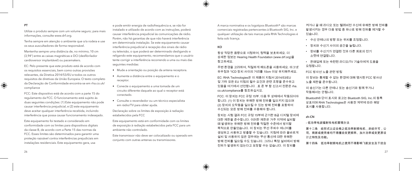2726PTUtilize o produto sempre com um volume seguro; para mais informa&ccedil;&otilde;es, consulte www.drf.org.Tenha sempre em aten&ccedil;&atilde;o o ambiente que o/a rodeia e use os seus auscultadores de forma respons&aacute;vel.Mantenha sempre uma dist&acirc;ncia de, no m&iacute;nimo, 10 cm (3,94&ldquo;) entre as caixas magn&eacute;ticas e DCI (desﬁbrilador cardioversor implant&aacute;vel) ou pacemakers.EC: Pelo presente que este produto est&aacute; de acordo com os requisitos essenciais, bem como outras provis&otilde;es relevantes, da Diretiva 2014/53/EU e todos os outros requisitos de diretivas da Uni&atilde;o Europeia. O texto completo da Declara&ccedil;&atilde;o de Conformidade encontra-se em rha.co.uk/complianceFCC: Este dispositivo est&aacute; de acordo com a parte 15 do regulamento da FCC. O funcionamento est&aacute; sujeito &agrave;s duas seguintes condi&ccedil;&otilde;es: (1) Este equipamento n&atilde;o pode causar interfer&ecirc;ncia prejudicial, e (2) este equipamento deve aceitar qualquer interfer&ecirc;ncia recebida, incluindo interfer&ecirc;ncia que possa causar funcionamento indesejado.Este equipamento foi testado e considerado em conformidade com os limites para dispositivos digitais da classe B, de acordo com a Parte 15 das normas da FCC. Esses limites s&atilde;o determinados para garantir uma prote&ccedil;&atilde;o razo&aacute;vel contra interfer&ecirc;ncias prejudiciais em instala&ccedil;&otilde;es residenciais. Este equipamento gera, usa e pode emitir energia de radiofrequ&ecirc;ncia e, se n&atilde;o for instalado e utilizado de acordo com as instru&ccedil;&otilde;es, poder&aacute; causar interfer&ecirc;ncia prejudicial &agrave;s comunica&ccedil;&otilde;es de r&aacute;dio. Por&eacute;m, n&atilde;o h&aacute; garantias de que n&atilde;o haver&aacute; interfer&ecirc;ncia em determinada instala&ccedil;&atilde;o. Se este equipamento causar interfer&ecirc;ncia prejudicial &agrave; recep&ccedil;&atilde;o dos sinais de r&aacute;dio ou televis&atilde;o, o que poder&aacute; ser determinado desligando e religando este equipamento, recomendamos que o usu&aacute;rio tente corrigir a interfer&ecirc;ncia recorrendo a uma ou mais das seguintes medidas:&bull;  Mude a orienta&ccedil;&atilde;o ou posi&ccedil;&atilde;o da antena receptora.&bull;  Aumente a dist&acirc;ncia entre o equipamento e o     receptor.&bull;  Conecte o equipamento a uma tomada de um      circuito diferente daquele ao qual o receptor est&aacute;     conectado.&bull;  Consulte o revendedor ou um t&eacute;cnico especialista      em r&aacute;dio/TV para obter ajuda.Declara&ccedil;&atilde;o sobre os limites de exposi&ccedil;&atilde;o &agrave; radia&ccedil;&atilde;o estabelecidos pela FCCEste equipamento est&aacute; em conformidade com os limites de exposi&ccedil;&atilde;o &agrave; radia&ccedil;&atilde;o estabelecidos pela FCC para um ambiente n&atilde;o controlado.Este transmissor n&atilde;o deve ser colocalizado ou operado em conjunto com outras antenas ou transmissores.A marca nominativa e os logotipos Bluetooth&reg; s&atilde;o marcas comerciais registradas pertencentes &agrave; Bluetooth SIG, Inc. e qualquer utiliza&ccedil;&atilde;o de tais marcas pela RHA Technologies &eacute; feita sob licen&ccedil;a.  KO항상 적당한 음량으로 시청하여, 청력을 보호하세요. 더 상세한 정보는 Hearing Health Foundation (www.drf.org)을 참고하세요.주변 환경을 고려하여, 적절하게 헤드폰을 사용하세요. 마그넷 하우징과 *ICD 장치 사이의 거리를 10cm 이상 유지해주세요.EC: RHA Technologies은 이 제품이 지침서 2014/53/EU 및 기타 모든 EU 지침의 필수 요건과 관련 조항을 준수하고 있음을 여기에서 선언합니다 . 표 준 부 합 신고서 전문은 rha.co.uk/compliance를 참조하십시오.FCC: 이 장치는 FCC 규정 15부. 다음 두 상태에서 작동되어야 합니다. (1) 이 장치는 유해한 방해 전파를 일으키지 않으며 (2) 장치의 오작동을 일으킬 수 있는 방해 전파를 포함하여 수신되는 모든 방해 전파를 수용해야 합니다.장치는 시험 결과 FCC 규정 15부에 근거한 B급 디지털 장치에 대한 제한을 준수합니다. 이러한 제한은 거주 지역에 설치할 때 발생하는 유해한 방해 전파를 적절한 수준에서 방지할 목적으로 만들었습니다. 이 장치는 무선 주파수 에너지를 생성하고 사용하고 방출할 수 있습니다. 지침에 따라 올바르게 설치 및 사용하지 않은 경우에는 무선 통신에 대한 유해한 방해 전파를 일으킬 수도 있습니다. 그러나 특정 설치에서 방해 전파가 발생하지 않는다고 보장할 수는 없습니다. 이 장치를 켜거나 끌 때 라디오 또는 텔레비전 수신에 유해한 방해 전파를 발생시키는 경우 다음 방법 중 하나로 방해 전파를 제거할 수 있습니다.&bull;  수신 안테나의 방향 또는 위치를 조정합니다.&bull;  장치와 수신기 사이의 공간을 늘립니다.&bull;  장비를 수신기가 연결된 것과 다른 회로의 전기      소켓에 연결합니다.&bull;  판매업체 또는 숙련된 라디오/TV 기술자에게 도움을    요청합니다.FCC 방사선 노출 관련 방침이 장비는 통제할 수 없는 환경에 대해 명시된 FCC 방사선 노출 제한을 준수합니다.이 송신기는 다른 안테나 또는 송신기와 함께 두거나 작동해서는 안됩니다.Bluetooth&reg; 단어 표시와 로고는 Bluetooth SIG, Inc.의 등록 상표이며 RHA Technologies은 사용권 계약에 따라 해당 표시를 사용합니다. zh-CN- 低功率电波辐射性电机管理办法第十二条　经形式认证合格之低功率射频电机，非经许可，公司、商家或使用者均不得擅自变更频率、加大功率或变更原设计之特性及功能。第十四条　低功率射频电机之使用不得影响飞航安全及干扰合
