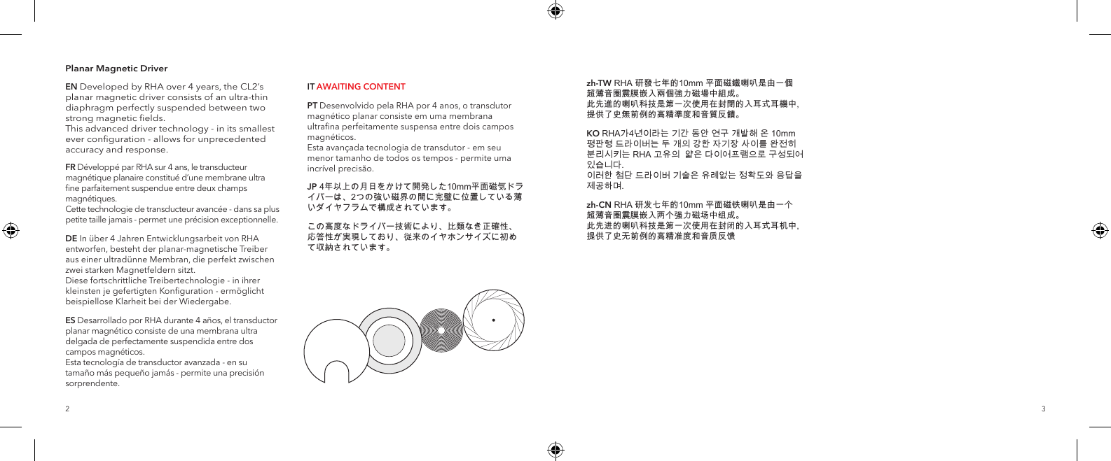 32Planar Magnetic DriverEN Developed by RHA over 4 years, the CL2&rsquo;s planar magnetic driver consists of an ultra-thin diaphragm perfectly suspended between two strong magnetic ﬁelds.   This advanced driver technology - in its smallest ever conﬁguration - allows for unprecedented accuracy and response.FR D&eacute;velopp&eacute; par RHA sur 4 ans, le transducteur magn&eacute;tique planaire constitu&eacute; d&rsquo;une membrane ultra ﬁne parfaitement suspendue entre deux champs magn&eacute;tiques.  Cette technologie de transducteur avanc&eacute;e - dans sa plus petite taille jamais - permet une pr&eacute;cision exceptionnelle.DE In &uuml;ber 4 Jahren Entwicklungsarbeit von RHA entworfen, besteht der planar-magnetische Treiber aus einer ultrad&uuml;nne Membran, die perfekt zwischen zwei starken Magnetfeldern sitzt. Diese fortschrittliche Treibertechnologie - in ihrer kleinsten je gefertigten Konﬁguration - erm&ouml;glicht beispiellose Klarheit bei der Wiedergabe. ES Desarrollado por RHA durante 4 a&ntilde;os, el transductor planar magn&eacute;tico consiste de una membrana ultra delgada de perfectamente suspendida entre dos campos magn&eacute;ticos. Esta tecnolog&iacute;a de transductor avanzada - en su tama&ntilde;o m&aacute;s peque&ntilde;o jam&aacute;s - permite una precisi&oacute;n sorprendente.IT AWAITING CONTENTPT Desenvolvido pela RHA por 4 anos, o transdutor magn&eacute;tico planar consiste em uma membrana ultraﬁna perfeitamente suspensa entre dois campos magn&eacute;ticos. Esta avan&ccedil;ada tecnologia de transdutor - em seu menor tamanho de todos os tempos - permite uma incr&iacute;vel precis&atilde;o.JP 4年以上の月日をかけて開発した10mm平面磁気ドライバーは、2つの強い磁界の間に完璧に位置している薄いダイヤフラムで構成されています。この高度なドライバー技術により、比類なき正確性、応答性が実現しており、従来のイヤホンサイズに初めて収納されています。zh-TW RHA 研發七年的10mm 平面磁鐵喇叭是由一個 超薄音圈震膜嵌入兩個強力磁場中組成。 此先進的喇叭科技是第一次使用在封閉的入耳式耳機中, 提供了史無前例的高精準度和音質反饋。KO RHA가4년이라는 기간 동안 연구 개발해 온 10mm 평판형 드라이버는 두 개의 강한 자기장 사이를 완전히 분리시키는 RHA 고유의  얇은 다이어프램으로 구성되어 있습니다.  이러한 첨단 드라이버 기술은 유례없는 정확도와 응답을 제공하며. zh-CN RHA 研发七年的10mm 平面磁铁喇叭是由一个 超薄音圈震膜嵌入两个强力磁场中组成。 此先进的喇叭科技是第一次使用在封闭的入耳式耳机中, 提供了史无前例的高精准度和音质反馈