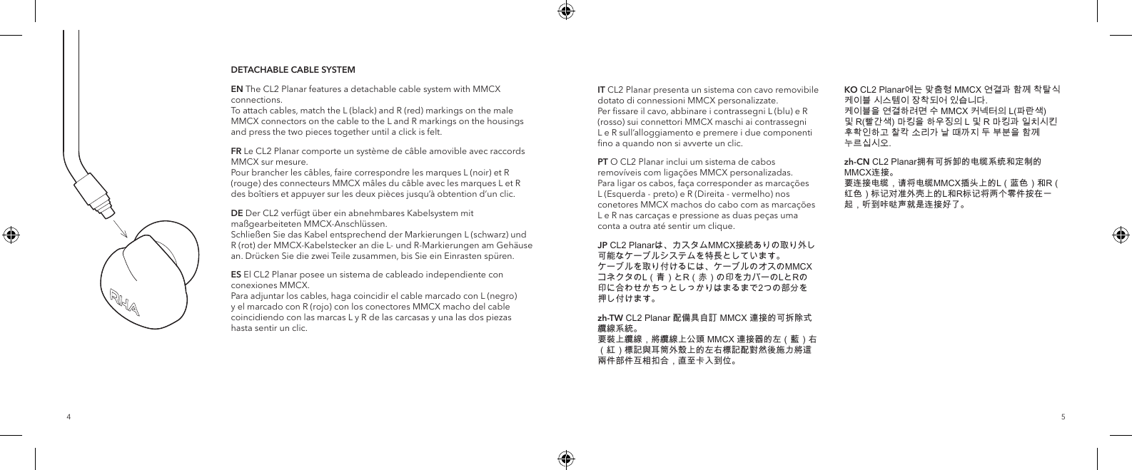 54DETACHABLE CABLE SYSTEMEN The CL2 Planar features a detachable cable system with MMCX connections.  To attach cables, match the L (black) and R (red) markings on the male MMCX connectors on the cable to the L and R markings on the housings and press the two pieces together until a click is felt.FR Le CL2 Planar comporte un syst&egrave;me de c&acirc;ble amovible avec raccords MMCX sur mesure. Pour brancher les c&acirc;bles, faire correspondre les marques L (noir) et R (rouge) des connecteurs MMCX m&acirc;les du c&acirc;ble avec les marques L et R des bo&icirc;tiers et appuyer sur les deux pi&egrave;ces jusqu&rsquo;&agrave; obtention d&rsquo;un clic.DE Der CL2 verf&uuml;gt &uuml;ber ein abnehmbares Kabelsystem mit ma&szlig;gearbeiteten MMCX-Anschl&uuml;ssen. Schlie&szlig;en Sie das Kabel entsprechend der Markierungen L (schwarz) und R (rot) der MMCX-Kabelstecker an die L- und R-Markierungen am Geh&auml;use an. Dr&uuml;cken Sie die zwei Teile zusammen, bis Sie ein Einrasten sp&uuml;ren.ES El CL2 Planar posee un sistema de cableado independiente con conexiones MMCX. Para adjuntar los cables, haga coincidir el cable marcado con L (negro) y el marcado con R (rojo) con los conectores MMCX macho del cable coincidiendo con las marcas L y R de las carcasas y una las dos piezas hasta sentir un clic.IT CL2 Planar presenta un sistema con cavo removibile dotato di connessioni MMCX personalizzate. Per ﬁssare il cavo, abbinare i contrassegni L (blu) e R (rosso) sui connettori MMCX maschi ai contrassegni L e R sull&rsquo;alloggiamento e premere i due componenti ﬁno a quando non si avverte un clic.PT O CL2 Planar inclui um sistema de cabos remov&iacute;veis com liga&ccedil;&otilde;es MMCX personalizadas. Para ligar os cabos, fa&ccedil;a corresponder as marca&ccedil;&otilde;es L (Esquerda - preto) e R (Direita - vermelho) nos conetores MMCX machos do cabo com as marca&ccedil;&otilde;es L e R nas carca&ccedil;as e pressione as duas pe&ccedil;as uma conta a outra at&eacute; sentir um clique.JP CL2 Planarは、カスタムMMCX接続ありの取り外し可能なケーブルシステムを特長としています。 ケーブルを取り付けるには、ケーブルのオスのMMCXコネクタのL（青）とR（赤）の印をカバーのLとRの印に合わせかちっとしっかりはまるまで2つの部分を押し付けます。 zh-TW CL2 Planar 配備具自訂 MMCX 連接的可拆除式纜線系統。 要裝上纜線，將纜線上公頭 MMCX 連接器的左（藍）右（紅）標記與耳筒外殼上的左右標記配對然後施力將這兩件部件互相扣合，直至卡入到位。 KO CL2 Planar에는 맞춤형 MMCX 연결과 함께 착탈식 케이블 시스템이 장착되어 있습니다. 케이블을 연결하려면 수 MMCX 커넥터의 L(파란색) 및 R(빨간색) 마킹을 하우징의 L 및 R 마킹과 일치시킨 후확인하고 찰칵 소리가 날 때까지 두 부분을 함께 누르십시오.zh-CN CL2 Planar拥有可拆卸的电缆系统和定制的MMCX连接。 要连接电缆，请将电缆MMCX插头上的L（蓝色）和R（红色）标记对准外壳上的L和R标记将两个零件按在一起，听到咔哒声就是连接好了。