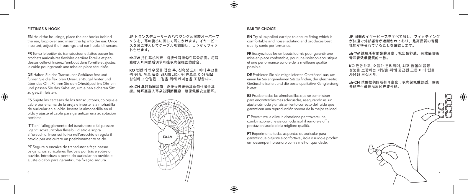 76FITTINGS &amp; HOOKEN Hold the housings, place the ear hooks behind the ear, loop over and insert the tip into the ear. Once inserted, adjust the housings and ear hooks till secure.FR Tenez le bo&icirc;tier du transducteur et faites passer les crochets auriculaires ﬂexibles derri&egrave;re l&rsquo;oreille et par-dessus celle-ci. Ins&eacute;rez l&rsquo;embout dans l&rsquo;oreille et ajustez le c&acirc;ble pour garantir une mise en place s&eacute;curis&eacute;e.DE Halten Sie das Transducer-Geh&auml;use fest und f&uuml;hren Sie die ﬂexiblen Over-Ear-B&uuml;gel hinter und &uuml;ber das Ohr. F&uuml;hren Sie den Ohrst&ouml;psel ins Ohr ein und passen Sie das Kabel an, um einen sicheren Sitz zu gew&auml;hrleisten.ES Sujete las carcasas de los transductores, coloque el cable por encima de la oreja e inserte la almohadilla de auricular en el o&iacute;do. Inserte la almohadilla en el o&iacute;do y ajuste el cable para garantizar una adaptaci&oacute;n perfecta.IT Tieni l&rsquo;alloggiamento del trasduttore e fai passare i ganci sovrauricolari ﬂessibili dietro e sopra all&rsquo;orecchio. Inserisci l&rsquo;oliva nell&rsquo;orecchio e regola il cavolo per assicurare un posizionamento saldo.PT Segure o encaixe do transdutor e fa&ccedil;a passar os ganchos auriculares ﬂex&iacute;veis por tr&aacute;s e sobre o ouvido. Introduza a ponta do auricular no ouvido e ajuste o cabo para garantir uma ﬁxa&ccedil;&atilde;o segura.JP トランスデューサーのハウジングと可変オーバーフックを、耳の後ろに回して耳にかけます。イヤーピースを耳に挿入してケーブルを調節し、しっかりフィットさせます。zh-TW 托住耳机外壳，将挠性耳挂勾在耳朵后面。将耳塞插入耳内然后调节耳挂以确保稳固的贴合。KO 변환기 하우징을 잡은 후, 신축성 오버 이어 후크를 귀 뒤 및 위로 돌려 배치합니다. 귀 안으로 이어 팁을 삽입하고 안정된 고정을 위해 케이블을 조정합니다.zh-CN 拿起動圈耳筒，然後從後繞過耳朵勾住彈性耳掛。將耳塞塞入耳朵並調節纜線，確保佩戴安全貼耳。EAR TIP CHOICEEN Try all supplied ear tips to ensure ﬁtting which is comfortable and noise isolating and produces best quality sonic performance.FR Essayez tous les embouts fournis pour garantir une mise en place confortable, pour une isolation acoustique et une performance sonore de la meilleure qualit&eacute; possible.DE Probieren Sie alle mitgelieferten Ohrst&ouml;psel aus, um einen f&uuml;r Sie angenehmen Sitz zu ﬁnden, der gleichzeitig Ger&auml;usche isoliert und die beste qualitative Klangleistung bietet.ES Pruebe todas las almohadillas que se suministran para encontrar las m&aacute;s adecuadas, asegurando as&iacute; un ajuste c&oacute;modo y un aislamiento correcto del ruido que garanticen una reproducci&oacute;n sonora de la mejor calidad.IT Prova tutte le olive in dotazione per trovare una combinazione che sia comoda, isoli il rumore e offra prestazioni audio della migliore qualit&agrave;.PT Experimente todas as pontas de auricular para garantir que o ajuste &eacute; confort&aacute;vel, isola o ru&iacute;do e produz um desempenho sonoro com a melhor qualidade.JP 同梱のイヤーピースをすべて試し、フィッティングが快適で外部雑音が遮断されており、最高品質の音響性能が得られていることを確認します。zh-TW 試用所有附帶的耳塞，找出最舒適、有效隔阻噪音和音效最優質的一款。KO 편안하고, 소음가 분리되며, 최고 품질의 음향 성능을 보장하는 피팅을 위해 공급된 모든 이어 팁을 사용해 보십시오.zh-CN 试戴提供的所有耳塞套，以确保佩戴舒适、隔噪并能产生最佳品质的声波性能。