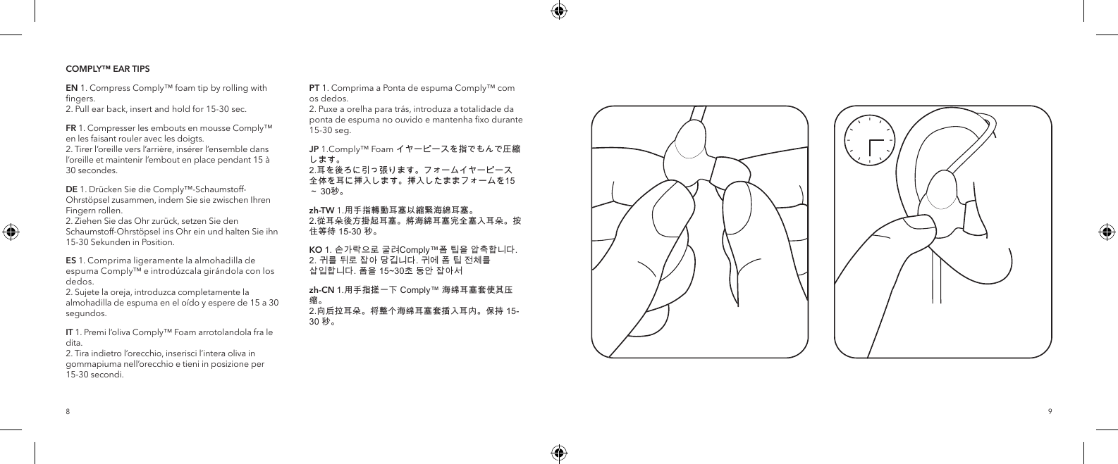 98COMPLY&trade; EAR TIPSEN 1. Compress Comply&trade; foam tip by rolling with ﬁngers.  2. Pull ear back, insert and hold for 15-30 sec.FR 1. Compresser les embouts en mousse Comply&trade; en les faisant rouler avec les doigts.  2. Tirer l&rsquo;oreille vers l&rsquo;arri&egrave;re, ins&eacute;rer l&rsquo;ensemble dans l&rsquo;oreille et maintenir l&rsquo;embout en place pendant 15 &agrave; 30secondes.DE 1. Dr&uuml;cken Sie die Comply&trade;-Schaumstoff-Ohrst&ouml;psel zusammen, indem Sie sie zwischen Ihren Fingern rollen.  2. Ziehen Sie das Ohr zur&uuml;ck, setzen Sie den Schaumstoff-Ohrst&ouml;psel ins Ohr ein und halten Sie ihn 15-30 Sekunden in Position.ES 1. Comprima ligeramente la almohadilla de espuma Comply&trade; e introd&uacute;zcala gir&aacute;ndola con los dedos.  2. Sujete la oreja, introduzca completamente la almohadilla de espuma en el o&iacute;do y espere de 15 a 30 segundos.IT 1. Premi l&rsquo;oliva Comply&trade; Foam arrotolandola fra le dita.  2. Tira indietro l&rsquo;orecchio, inserisci l&rsquo;intera oliva in gommapiuma nell&rsquo;orecchio e tieni in posizione per 15-30 secondi.PT 1. Comprima a Ponta de espuma Comply&trade; com os dedos.  2. Puxe a orelha para tr&aacute;s, introduza a totalidade da ponta de espuma no ouvido e mantenha ﬁxo durante 15-30 seg.JP 1.Comply&trade; Foam イヤーピースを指でもんで圧縮します。 2.耳を後ろに引っ張ります。フォームイヤーピース全体を耳に挿入します。挿入したままフォームを15 ～ 30秒。zh-TW 1.用手指轉動耳塞以縮緊海綿耳塞。 2.從耳朵後方掛起耳塞。將海綿耳塞完全塞入耳朵。按住等待 15-30 秒。KO 1. 손가락으로 굴려Comply&trade;폼 팁을 압축합니다.  2. 귀를 뒤로 잡아 당깁니다. 귀에 폼 팁 전체를 삽입합니다. 폼을 15~30초 동안 잡아서zh-CN 1.用手指搓一下 Comply&trade; 海绵耳塞套使其压缩。 2.向后拉耳朵。将整个海绵耳塞套插入耳内。保持 15-30 秒。