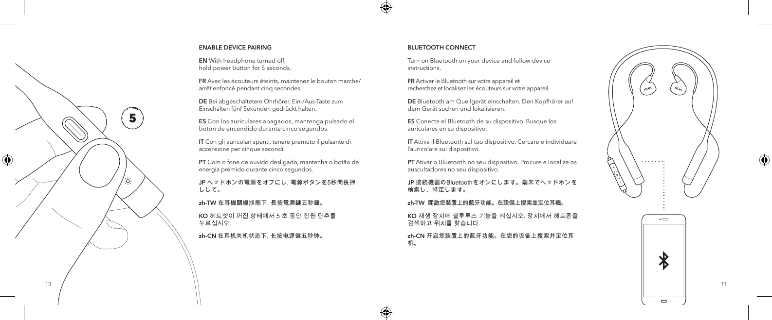 1110BLUETOOTH CONNECTTurn on Bluetooth on your device and follow device instructions.FR Activer le Bluetooth sur votre appareil et recherchez et localisez les &eacute;couteurs sur votre appareil.DE Bluetooth am Quellger&auml;t einschalten. Den Kopfh&ouml;rer auf dem Ger&auml;t suchen und lokalisieren.ES Conecte el Bluetooth de su dispositivo. Busque los auriculares en su dispositivo.IT Attiva il Bluetooth sul tuo dispositivo. Cercare e individuare l&rsquo;auricolare sul dispositivo.PT Ativar o Bluetooth no seu dispositivo. Procure e localize os auscultadores no seu dispositivo.JP 接続機器のBluetoothをオンにします。端末でヘッドホンを検索し、特定します。zh-TW  開啟您裝置上的藍牙功能。在設備上搜索並定位耳機。KO 재생 장치에 블루투스 기능을 켜십시오. 장치에서 헤드폰을 검색하고 위치를 찾습니다.zh-CN 开启您装置上的蓝牙功能。在您的设备上搜索并定位耳机。ENABLE DEVICE PAIRINGEN With headphone turned off,  hold power button for 5 seconds. FR Avec les &eacute;couteurs &eacute;teints, maintenez le bouton marche/arr&ecirc;t enfonc&eacute; pendant cinq secondes.DE Bei abgeschaltetem Ohrh&ouml;rer, Ein-/Aus-Taste zum Einschalten f&uuml;nf Sekunden gedr&uuml;ckt halten.ES Con los auriculares apagados, mantenga pulsado el bot&oacute;n de encendido durante cinco segundos.IT Con gli auricolari spenti, tenere premuto il pulsante di accensione per cinque secondi.PT Com o fone de ouvido desligado, mantenha o bot&atilde;o de energia premido durante cinco segundos.JP ヘッドホンの電源をオフにし, 電源ボタンを5秒間長押しして。zh-TW 在耳機關機狀態下, 長按電源鍵五秒鐘。KO 헤드셋이 꺼진 상태에서 5 초 동안 전원 단추를 누르십시오.zh-CN 在耳机关机状态下, 长按电源键五秒钟。