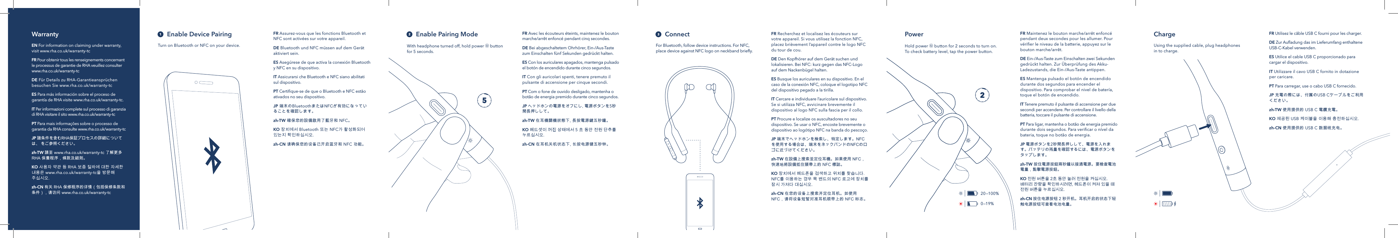 ||20&mdash;100%0&mdash;19%||FR Maintenez le bouton marche/arr&ecirc;t enfonc&eacute; pendant deux secondes pour les allumer. Pour v&eacute;riﬁer le niveau de la batterie, appuyez sur le bouton marche/arr&ecirc;t.DE Ein-/Aus-Taste zum Einschalten zwei Sekunden gedr&uuml;ckt halten. Zur &Uuml;berpr&uuml;fung des Akku-Ladezustands, die Ein-/Aus-Taste antippen. ES Mantenga pulsado el bot&oacute;n de encendido durante dos segundos para encender el dispositivo. Para comprobar el nivel de bater&iacute;a, toque el bot&oacute;n de encendido.IT Tenere premuto il pulsante di accensione per due secondi per accendere. Per controllare il livello della batteria, toccare il pulsante di accensione.PT Para ligar, mantenha o bot&atilde;o de energia premido durante dois segundos. Para veriﬁcar o n&iacute;vel da bateria, toque no bot&atilde;o de energia.JP 電源ボタンを2秒間長押しして、電源を入れます。バッテリの残量を確認するには、電源ボタンをタップします。zh-TW 按住電源按鈕兩秒鐘以接通電源。要檢查電池電量，點擊電源按鈕。KO 전원버튼을2초동안눌러전원을켜십시오.배터리잔량을확인하시려면,헤드폰이켜져있을때전원버튼을누르십시오.zh-CN 按住电源按钮2秒开机。耳机开启的状态下轻触电源按钮可查看电池电量。FR Utilisez le c&acirc;ble USB C fourni pour les charger.DE Zur Auﬂadung das im Lieferumfang enthaltene USB-C-Kabel verwenden.ES Utilice el cable USB C proporcionado para cargar el dispositivo.IT Utilizzare il cavo USB C fornito in dotazione per caricare.PT Para carregar, use o cabo USB C fornecido.JP 充電の際には、付属のUSB Cケーブルをご利用ください。zh-TW 使用提供的USB C電纜充電。KO 제공된USB케이블을이용해충전하십시오.zh-CN 使用提供的USB C数据线充电。Enable Device Pairing  Enable Pairing Mode ConnectFor Bluetooth, follow device instructions. For NFC, place device against NFC logo on neckband brieﬂy. With headphone turned off, hold power   button for 5 seconds. Turn on Bluetooth or NFC on your device. PowerHold power   button for 2 seconds to turn on. To check battery level, tap the power button.Using the supplied cable, plug headphones  in to charge.FR Assurez-vous que les fonctions Bluetooth et NFC sont activ&eacute;es sur votre appareil.DE Bluetooth und NFC m&uuml;ssen auf dem Ger&auml;t aktiviert sein. ES Aseg&uacute;rese de que activa la conexi&oacute;n Bluetooth y NFC en su dispositivo. IT Assicurarsi che Bluetooth e NFC siano abilitati sul dispositivo. PT Certiﬁque-se de que o Bluetooth e NFC est&atilde;o ativados no seu dispositivo. JP端末のBluetoothまたはNFCが有効になっていることを確認します。zh-TW確保您的設備啟用了藍牙和NFC。KO장치에서Bluetooth또는NFC가활성화되어있는지확인하십시오.zh-CN请确保您的设备已开启蓝牙和NFC功能。FR Avec les &eacute;couteurs &eacute;teints, maintenez le bouton marche/arr&ecirc;t enfonc&eacute; pendant cinq secondes.DE Bei abgeschaltetem Ohrh&ouml;rer, Ein-/Aus-Taste zum Einschalten f&uuml;nf Sekunden gedr&uuml;ckt halten. ES Con los auriculares apagados, mantenga pulsado el bot&oacute;n de encendido durante cinco segundos.IT Con gli auricolari spenti, tenere premuto il pulsante di accensione per cinque secondi.PT Com o fone de ouvido desligado, mantenha o bot&atilde;o de energia premido durante cinco segundos.JP ヘッドホンの電源をオフにし,電源ボタンを5秒間長押しして。zh-TW 在耳機關機狀態下,長按電源鍵五秒鐘。KO 헤드셋이꺼진상태에서 5초동안전원단추를누르십시오.zh-CN在耳机关机状态下,长按电源键五秒钟。FR Recherchez et localisez les &eacute;couteurs sur votre appareil. Si vous utilisez la fonction NFC, placez bri&egrave;vement l&rsquo;appareil contre le logo NFC du tour de cou.DE Den Kopfh&ouml;rer auf dem Ger&auml;t suchen und lokalisieren. Bei NFC: kurz gegen das NFC-Logo auf dem Nackenb&uuml;gel halten. ES Busque los auriculares en su dispositivo. En el caso de la conexi&oacute;n NFC, coloque el logotipo NFC del dispositivo pegado a la tirilla. IT Cercare e individuare l&rsquo;auricolare sul dispositivo. Se si utilizza NFC, avvicinare brevemente il dispositivo al logo NFC sulla fascia per il collo. PT Procure e localize os auscultadores no seu dispositivo. Se usar o NFC, encoste brevemente o dispositivo ao log&oacute;tipo NFC na banda do pesco&ccedil;o. JP 端末でヘッドホンを検索し、特定します。NFCを使用する場合は、端末をネックバンドのNFCのロゴに近づけてください。zh-TW 在設備上搜索並定位耳機。如果使用NFC，快速地將設備抵住頸帶上的NFC標誌。KO 장치에서헤드폰을검색하고위치를찾습니다.NFC를이용하는경우목밴드의NFC로고에장치를잠시가져다대십시오.zh-CN 在您的设备上搜索并定位耳机。如使用NFC，请将设备短暂对准耳机颈带上的NFC标志。ChargeWarrantyEN For information on claiming under warranty, visit www.rha.co.uk/warranty-tc FR Pour obtenir tous les renseignements concernant le processus de garantie de RHA veuillez consulter www.rha.co.uk/warranty-tcDE F&uuml;r Details zu RHA-Garantieanspr&uuml;chen besuchen Sie www.rha.co.uk/warranty-tcES Para m&aacute;s informaci&oacute;n sobre el proceso de garant&iacute;a de RHA visitewww.rha.co.uk/warranty-tc.IT Per informazioni complete sul processo di garanzia di RHA visitare il sitowww.rha.co.uk/warranty-tcPT Para mais informa&ccedil;&otilde;es sobre o processo de garantia da RHA consultewww.rha.co.uk/warranty-tcJP 諸条件を含むRHA保証プロセスの詳細については、をご参照ください。zh-TW 請至www.rha.co.uk/warranty-tc了解更多RHA保養程序，條款及細則。KO 사용자약관등RHA보증절차에대한자세한내용은www.rha.co.uk/warranty-tc을방문해주십시오.zh-CN 有关RHA保修程序的详情（包括保修条款和条件），请访问www.rha.co.uk/warranty-tc