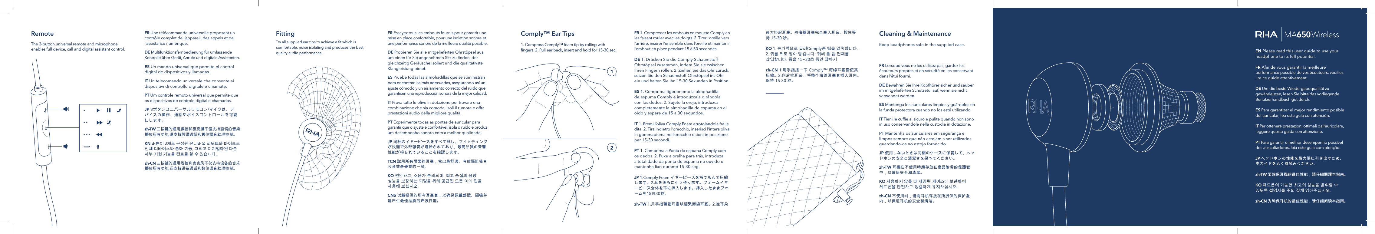 FR Essayez tous les embouts fournis pour garantir une mise en place confortable, pour une isolation sonore et une performance sonore de la meilleure qualit&eacute; possible.DE Probieren Sie alle mitgelieferten Ohrst&ouml;psel aus, um einen f&uuml;r Sie angenehmen Sitz zu ﬁnden, der gleichzeitig Ger&auml;usche isoliert und die qualitativste Klangleistung bietet.ES Pruebe todas las almohadillas que se suministran para encontrar las m&aacute;s adecuadas, asegurando as&iacute; un ajuste c&oacute;modo y un aislamiento correcto del ruido que garanticen una reproducci&oacute;n sonora de la mejor calidad.IT Prova tutte le olive in dotazione per trovare una combinazione che sia comoda, isoli il rumore e offra prestazioni audio della migliore qualit&agrave;.PT Experimente todas as pontas de auricular para garantir que o ajuste &eacute; confort&aacute;vel, isola o ru&iacute;do e produz um desempenho sonoro com a melhor qualidade.JP 同梱のイヤーピースをすべて試し、フィッティングが快適で外部雑音が遮断されており、最高品質の音響性能が得られていることを確認します。TCN 試用所有附帶的耳塞，找出最舒適、有效隔阻噪音和音效最優質的一款。KO 편안하고,소음가분리되며,최고품질의음향성능을보장하는피팅을위해공급된모든이어팁을사용해보십시오.CNS 试戴提供的所有耳塞套，以确保佩戴舒适、隔噪并能产生最佳品质的声波性能。FittingTry all supplied ear tips to achieve a ﬁt which is comfortable, noise isolating and produces the best quality audio performance.FR Lorsque vous ne les utilisez pas, gardez les &eacute;couteurs propres et en s&eacute;curit&eacute; en les conservant dans l&rsquo;&eacute;tui fourni.DE Bewahren Sie Ihre Kopfh&ouml;rer sicher und sauber im mitgelieferten Schutzetui auf, wenn sie nicht verwendet werden.ES Mantenga los auriculares limpios y gu&aacute;rdelos en la funda protectora cuando no los est&eacute; utilizando.IT Tieni le cufﬁe al sicuro e pulite quando non sono in uso conservandole nella custodia in dotazione.PT Mantenha os auriculares em seguran&ccedil;a e limpos sempre que n&atilde;o estejam a ser utilizados guardando-os no estojo fornecido.JP 使用しないときは同梱のケースに保管して、ヘッドホンの安全と清潔さを保ってください。zh-TW 耳機在不使用時應存放在產品附帶的保護套中，以確保安全和清潔。KO 사용하지않을때제공된케이스에보관하여헤드폰을안전하고청결하게유지하십시오.zh-CN 不使用时，请将耳机存放在所提供的保护盒内，以保证耳机的安全和清洁。FR 1. Compresser les embouts en mousse Comply en les faisant rouler avec les doigts. 2. Tirer l&rsquo;oreille vers l&rsquo;arri&egrave;re, ins&eacute;rer l&rsquo;ensemble dans l&rsquo;oreille et maintenir l&rsquo;embout en place pendant 15 &agrave; 30secondes.DE 1. Dr&uuml;cken Sie die Comply-Schaumstoff-Ohrst&ouml;psel zusammen, indem Sie sie zwischen Ihren Fingern rollen. 2. Ziehen Sie das Ohr zur&uuml;ck, setzen Sie den Schaumstoff-Ohrst&ouml;psel ins Ohr ein und halten Sie ihn 15-30 Sekunden in Position.ES 1. Comprima ligeramente la almohadilla de espuma Comply e introd&uacute;zcala gir&aacute;ndola con los dedos. 2. Sujete la oreja, introduzca completamente la almohadilla de espuma en el o&iacute;do y espere de 15 a 30 segundos.IT 1. Premi l&rsquo;oliva Comply Foam arrotolandola fra le dita. 2. Tira indietro l&rsquo;orecchio, inserisci l&rsquo;intera oliva in gommapiuma nell&rsquo;orecchio e tieni in posizione per 15-30 secondi.PT 1. Comprima a Ponta de espuma Comply com os dedos. 2. Puxe a orelha para tr&aacute;s, introduza a totalidade da ponta de espuma no ouvido e mantenha ﬁxo durante 15-30 seg.JP 1.Comply Foamイヤーピースを指でもんで圧縮します。2.耳を後ろに引っ張ります。フォームイヤーピース全体を耳に挿入します。挿入したままフォームを15 ～ 30秒。zh-TW 1.用手指轉動耳塞以縮緊海綿耳塞。2.從耳朵Comply&trade; Ear Tips Cleaning &amp; Maintenance Keep headphones safe in the supplied case. 1. Compress Comply&trade; foam tip by rolling with ﬁngers. 2. Pull ear back, insert and hold for 15-30 sec.後方掛起耳塞。將海綿耳塞完全塞入耳朵。按住等待15-30秒。KO 1. 손가락으로굴려Comply폼팁을압축합니다.2. 귀를뒤로잡아당깁니다.귀에폼팁전체를삽입합니다.폼을15~30초동안잡아서zh-CN1.用手指搓一下Comply&trade;海绵耳塞套使其压缩。2.向后拉耳朵。将整个海绵耳塞套插入耳内。保持15-30秒。RemoteThe 3-button universal remote and microphone enables full device, call and digital assistant control.FR Une t&eacute;l&eacute;commande universelle proposant un contr&ocirc;le complet de l&rsquo;appareil, des appels et de l&rsquo;assistance num&eacute;rique.DE Multifunktionsfernbedienung f&uuml;r umfassende Kontrolle &uuml;ber Ger&auml;t, Anrufe und digitale Assistenten.ES Un mando universal que permite el control digital de dispositivos y llamadas.IT Un telecomando universale che consente ai dispositivi di controllo digitale e chiamate.PT Um controle remoto universal que permite que os dispositivos de controle digital e chamadas.JP 3ボタンユニバーサルリモコン/マイクは、デバイスの操作、通話やボイスコントロールを可能にします。zh-TW 三按鍵的通用線控和麥克風不僅支持設備的音樂播放所有功能,還支持設備通話和數位語音助理控制。KN 버튼이3개로구성된유니버설리모트와마이크로전체디바이스와통화기능,그리고디지털화된다른세부지원기능을컨트롤할수있습니다.zh-CN 三按键的通用线控和麦克风不仅支持设备的音乐播放所有功能,还支持设备通话和数位语音助理控制。EN Please read this user guide to use your headphone to its full potential.   FR Aﬁn de vous garantir la meilleure performance possible de vos &eacute;couteurs, veuillez lire ce guide attentivement.   DE Um die beste Wiedergabequalit&auml;t zu gew&auml;hrleisten, lesen Sie bitte das vorliegende Benutzerhandbuch gut durch.   ES Para garantizar el mejor rendimiento posible del auricular, lea esta gu&iacute;a con atenci&oacute;n.   IT Per ottenere prestazioni ottimali dall&rsquo;auricolare, leggere questa guida con attenzione.   PT Para garantir o melhor desempenho poss&iacute;vel dos auscultadores, leia este guia com aten&ccedil;&atilde;o.   JP ヘッドホンの性能を最大限に引き出すため、本ガイドをよくお読みください。zh-TW 要確保耳機的最佳性能，請仔細閱讀本指南。KO 헤드폰이가능한최고의성능을발휘할수있도록설명서를주의깊게읽어주십시오.zh-CN 为确保耳机的最佳性能，请仔细阅读本指南。