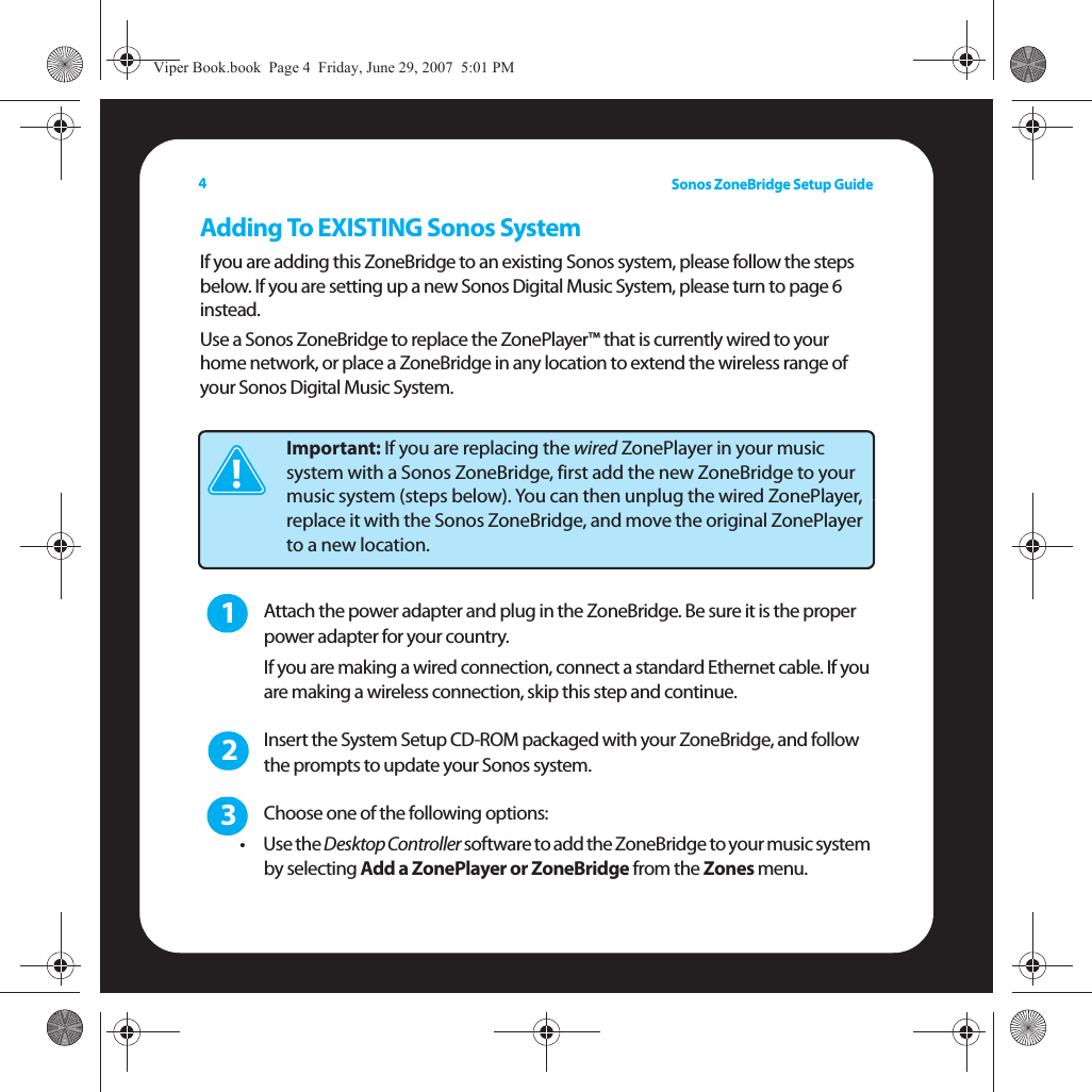 Sonos ZoneBridge Setup Guide4Adding To EXISTING Sonos SystemIf you are adding this ZoneBridge to an existing Sonos system, please follow the steps below. If you are setting up a new Sonos Digital Music System, please turn to page 6 instead. Use a Sonos ZoneBridge to replace the ZonePlayer™ that is currently wired to your home network, or place a ZoneBridge in any location to extend the wireless range of your Sonos Digital Music System.Attach the power adapter and plug in the ZoneBridge. Be sure it is the proper power adapter for your country. If you are making a wired connection, connect a standard Ethernet cable. If you are making a wireless connection, skip this step and continue.Insert the System Setup CD-ROM packaged with your ZoneBridge, and follow the prompts to update your Sonos system.  Choose one of the following options: •Use the Desktop Controller software to add the ZoneBridge to your music system by selecting Add a ZonePlayer or ZoneBridge from the Zones menu. Important: If you are replacing the wired ZonePlayer in your music system with a Sonos ZoneBridge, first add the new ZoneBridge to your music system (steps below). You can then unplug the wired ZonePlayer, replace it with the Sonos ZoneBridge, and move the original ZonePlayer to a new location.123Viper Book.book  Page 4  Friday, June 29, 2007  5:01 PM