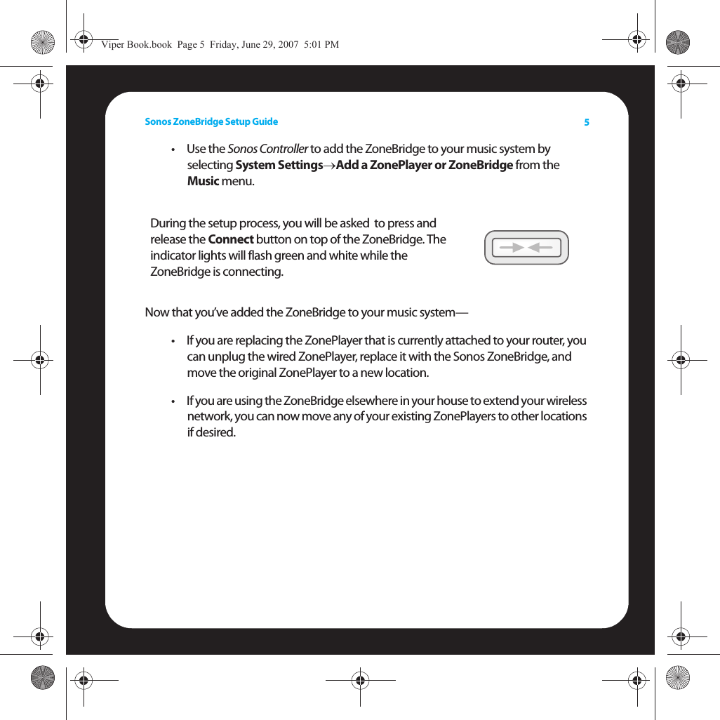 Sonos ZoneBridge Setup Guide 5•Use the Sonos Controller to add the ZoneBridge to your music system by  selecting System Settings→Add a ZonePlayer or ZoneBridge from the  Music menu. Now that you’ve added the ZoneBridge to your music system— • If you are replacing the ZonePlayer that is currently attached to your router, you can unplug the wired ZonePlayer, replace it with the Sonos ZoneBridge, and move the original ZonePlayer to a new location. • If you are using the ZoneBridge elsewhere in your house to extend your wireless network, you can now move any of your existing ZonePlayers to other locations if desired. During the setup process, you will be asked  to press and release the Connect button on top of the ZoneBridge. The indicator lights will flash green and white while the ZoneBridge is connecting.Viper Book.book  Page 5  Friday, June 29, 2007  5:01 PM