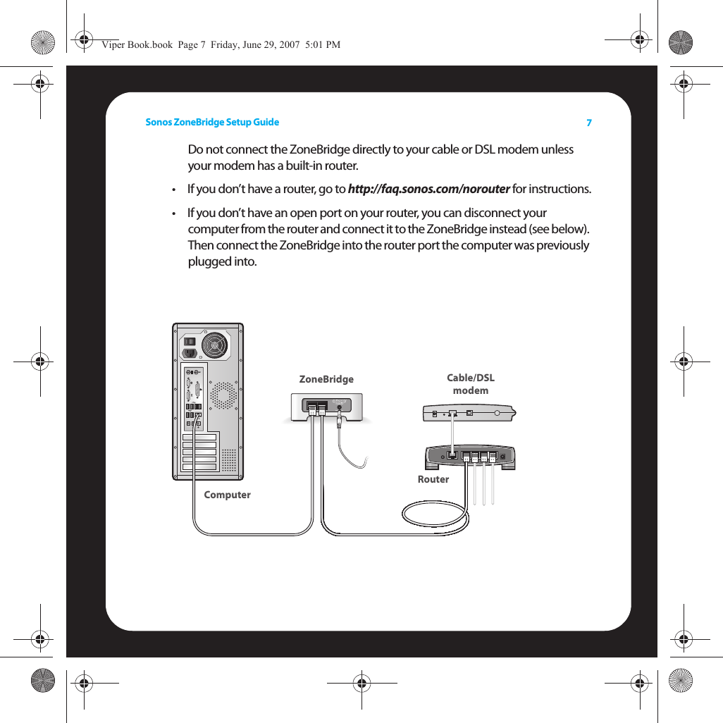 Sonos ZoneBridge Setup Guide 7Do not connect the ZoneBridge directly to your cable or DSL modem unless your modem has a built-in router.•If you don’t have a router, go to http://faq.sonos.com/norouter for instructions.• If you don’t have an open port on your router, you can disconnect your  computer from the router and connect it to the ZoneBridge instead (see below). Then connect the ZoneBridge into the router port the computer was previously plugged into.  Cable/DSLmodemRouterZoneBridgeComputerViper Book.book  Page 7  Friday, June 29, 2007  5:01 PM